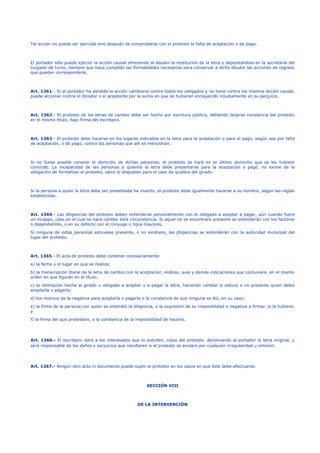 Tal acción no puede ser ejercida sino después de comprobarse con el protesto la falta de aceptación o de pago.
El portador sólo puede ejercer la acción causal ofreciendo al deudor la restitución de la letra y depositándola en la secretaría del
Juzgado de turno, siempre que haya cumplido las formalidades necesarias para conservar a dicho deudor las acciones de regreso
que puedan corresponderle.
Art. 1361.- Si el portador ha perdido la acción cambiaria contra todos los obligados y no tiene contra los mismos acción causal,
puede accionar contra el librador o el aceptante por la suma en que se hubieren enriquecido injustamente en su perjuicio.
Art. 1362.- El protesto de las letras de cambio debe ser hecho por escritura pública, debiendo dejarse constancia del protesto
en el mismo título, bajo firma del escribano.
Art. 1363.- El protesto debe hacerse en los lugares indicados en la letra para la aceptación o para el pago, según sea por falta
de aceptación, o de pago, contra las personas que allí se mencionan.
Si no fuese posible conocer el domicilio de dichas personas, el protesto se hará en el último domicilio que se les hubiere
conocido. La incapacidad de las personas a quienes la letra debe presentarse para la aceptación o pago, no exime de la
obligación de formalizar el protesto, salvo lo dispuesto para el caso de quiebra del girado.
Si la persona a quien la letra debe ser presentada ha muerto, el protesto debe igualmente hacerse a su nombre, según las reglas
establecidas.
Art. 1364.- Las diligencias del protesto deben entenderse personalmente con el obligado a aceptar a pagar, aún cuando fuere
un incapaz, caso en el cual se hará constar esta circunstancia. Si aquel no se encontrare presente se entenderán con los factores
o dependientes, o en su defecto con el cónyuge o hijos mayores.
Si ninguna de estas personas estuviese presente, o no existiere, las diligencias se entenderán con la autoridad municipal del
lugar del protesto.
Art. 1365.- El acta de protesto debe contener necesariamente:
a) la fecha y el lugar en que se realiza;
b) la transcripción literal de la letra de cambio con la aceptación, endoso, aval y demás indicaciones que contuviere, en el mismo
orden en que figuran en el título;
c) la intimación hecha al girado u obligado a aceptar o a pagar la letra, haciendo constar si estuvo o no presente quien debió
aceptarla o pagarla;
d) los motivos de la negativa para aceptarla o pagarla o la constancia de que ninguna se dió, en su caso;
e) la firma de la persona con quien se entendió la diligencia, o la expresión de su imposibilidad o negativa a firmar, si la hubiere;
y
f) la firma del que protestare, o la constancia de la imposibilidad de hacerlo.
Art. 1366.- El escribano dará a los interesados que lo soliciten, copia del protesto, devolviendo al portador la letra original, y
será responsable de los daños y perjuicios que resultaren si el protesto se anulare por cualquier irregularidad u omisión.
Art. 1367.- Ningún otro acto ni documento puede suplir al protesto en los casos en que éste debe efectuarse.
SECCIÓN VIII
DE LA INTERVENCIÓN
 