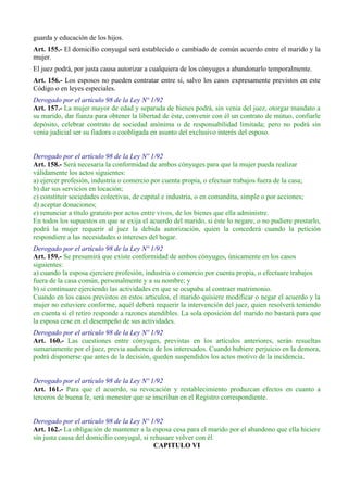guarda y educación de los hijos.
Art. 155.- El domicilio conyugal será establecido o cambiado de común acuerdo entre el marido y la
mujer.
El juez podrá, por justa causa autorizar a cualquiera de los cónyuges a abandonarlo temporalmente.
Art. 156.- Los esposos no pueden contratar entre sí, salvo los casos expresamente previstos en este
Código o en leyes especiales.
Derogado por el artículo 98 de la Ley Nº 1/92
Art. 157.- La mujer mayor de edad y separada de bienes podrá, sin venia del juez, otorgar mandato a
su marido, dar fianza para obtener la libertad de éste, convenir con él un contrato de mútuo, confiarle
depósito, celebrar contrato de sociedad anónima o de responsabilidad limitada; pero no podrá sin
venia judicial ser su fiadora o coobligada en asunto del exclusivo interés del esposo.
Derogado por el artículo 98 de la Ley Nº 1/92
Art. 158.- Será necesaria la conformidad de ambos cónyuges para que la mujer pueda realizar
válidamente los actos siguientes:
a) ejercer profesión, industria o comercio por cuenta propia, o efectuar trabajos fuera de la casa;
b) dar sus servicios en locación;
c) constituir sociedades colectivas, de capital e industria, o en comandita, simple o por acciones;
d) aceptar donaciones;
e) renunciar a título gratuito por actos entre vivos, de los bienes que ella administre.
En todos los supuestos en que se exija el acuerdo del marido, si éste lo negare, o no pudiere prestarlo,
podrá la mujer requerir al juez la debida autorización, quien la concederá cuando la petición
respondiere a las necesidades o intereses del hogar.
Derogado por el artículo 98 de la Ley Nº 1/92
Art. 159.- Se presumirá que existe conformidad de ambos cónyuges, únicamente en los casos
siguientes:
a) cuando la esposa ejerciere profesión, industria o comercio por cuenta propia, o efectuare trabajos
fuera de la casa común, personalmente y a su nombre; y
b) si continuare ejerciendo las actividades en que se ocupaba al contraer matrimonio.
Cuando en los casos previstos en estos artículos, el marido quisiere modificar o negar el acuerdo y la
mujer no estuviere conforme, aquél deberá requerir la intervención del juez, quien resolverá teniendo
en cuenta si el retiro responde a razones atendibles. La sola oposición del marido no bastará para que
la esposa cese en el desempeño de sus actividades.
Derogado por el artículo 98 de la Ley Nº 1/92
Art. 160.- Las cuestiones entre cónyuges, previstas en los artículos anteriores, serán resueltas
sumariamente por el juez, previa audiencia de los interesados. Cuando hubiere perjuicio en la demora,
podrá disponerse que antes de la decisión, queden suspendidos los actos motivo de la incidencia.
Derogado por el artículo 98 de la Ley Nº 1/92
Art. 161.- Para que el acuerdo, su revocación y restablecimiento produzcan efectos en cuanto a
terceros de buena fe, será menester que se inscriban en el Registro correspondiente.
Derogado por el artículo 98 de la Ley Nº 1/92
Art. 162.- La obligación de mantener a la esposa cesa para el marido por el abandono que ella hiciere
sin justa causa del domicilio conyugal, si rehusare volver con él.
CAPITULO VI
 