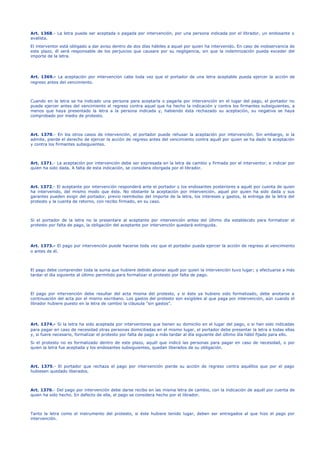 Art. 1368.- La letra puede ser aceptada o pagada por intervención, por una persona indicada por el librador, un endosante o
avalista.
El interventor está obligado a dar aviso dentro de dos días hábiles a aquel por quien ha intervenido. En caso de inobservancia de
este plazo, él será responsable de los perjuicios que causare por su negligencia, sin que la indemnización pueda exceder del
importe de la letra.
Art. 1369.- La aceptación por intervención cabe toda vez que el portador de una letra aceptable pueda ejercer la acción de
regreso antes del vencimiento.
Cuando en la letra se ha indicado una persona para aceptarla o pagarla por intervención en el lugar del pago, el portador no
puede ejercer antes del vencimiento el regreso contra aquel que ha hecho la indicación y contra los firmantes subsiguientes, a
menos que haya presentado la letra a la persona indicada y, habiendo ésta rechazado su aceptación, su negativa se haya
comprobado por medio de protesto.
Art. 1370.- En los otros casos de intervención, el portador puede rehusar la aceptación por intervención. Sin embargo, si la
admite, pierde el derecho de ejercer la acción de regreso antes del vencimiento contra aquél por quien se ha dado la aceptación
y contra los firmantes subsiguientes.
Art. 1371.- La aceptación por intervención debe ser expresada en la letra de cambio y firmada por el interventor, e indicar por
quien ha sido dada. A falta de esta indicación, se considera otorgada por el librador.
Art. 1372.- El aceptante por intervención responderá ante el portador y los endosantes posteriores a aquél por cuenta de quien
ha intervenido, del mismo modo que éste. No obstante la aceptación por intervención, aquel por quien ha sido dada y sus
garantes pueden exigir del portador, previo reembolso del importe de la letra, los intereses y gastos, la entrega de la letra del
protesto y la cuenta de retorno, con recibo firmado, en su caso.
Si el portador de la letra no la presentare al aceptante por intervención antes del último día establecido para formalizar el
protesto por falta de pago, la obligación del aceptante por intervención quedará extinguida.
Art. 1373.- El pago por intervención puede hacerse toda vez que el portador pueda ejercer la acción de regreso al vencimiento
o antes de él.
El pago debe comprender toda la suma que hubiere debido abonar aquél por quien la intervención tuvo lugar; y efectuarse a más
tardar el día siguiente al último permitido para formalizar el protesto por falta de pago.
El pago por intervención debe resultar del acta misma del protesto, y si éste ya hubiere sido formalizado, debe anotarse a
continuación del acta por el mismo escribano. Los gastos del protesto son exigibles al que paga por intervención, aún cuando el
librador hubiere puesto en la letra de cambio la cláusula "sin gastos".
Art. 1374.- Si la letra ha sido aceptada por interventores que tienen su domicilio en el lugar del pago, o si han sido indicadas
para pagar en caso de necesidad otras personas domiciliadas en el mismo lugar, el portador debe presentar la letra a todas ellas
y, si fuere necesario, formalizar el protesto por falta de pago a más tardar al día siguiente del último día hábil fijado para ello.
Si el protesto no es formalizado dentro de este plazo, aquél que indicó las personas para pagar en caso de necesidad, o por
quien la letra fue aceptada y los endosantes subsiguientes, quedan liberados de su obligación.
Art. 1375.- El portador que rechaza el pago por intervención pierde su acción de regreso contra aquéllos que por el pago
hubiesen quedado liberados.
Art. 1376.- Del pago por intervención debe darse recibo en las misma letra de cambio, con la indicación de aquél por cuenta de
quien ha sido hecho. En defecto de ella, el pago se considera hecho por el librador.
Tanto la letra como el instrumento del protesto, si éste hubiere tenido lugar, deben ser entregados al que hizo el pago por
intervención.
 
