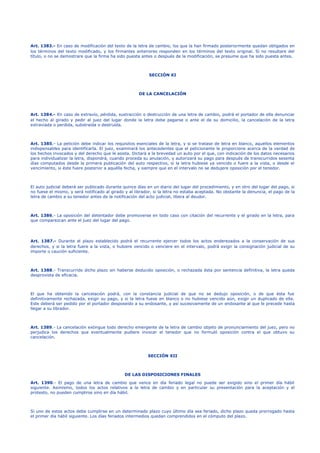Art. 1383.- En caso de modificación del texto de la letra de cambio, los que la han firmado posteriormente quedan obligados en
los términos del texto modificado, y los firmantes anteriores responden en los términos del texto original. Si no resultare del
título, o no se demostrare que la firma ha sido puesta antes o después de la modificación, se presume que ha sido puesta antes.
SECCIÓN XI
DE LA CANCELACIÓN
Art. 1384.- En caso de extravío, pérdida, sustracción o destrucción de una letra de cambio, podrá el portador de ella denunciar
el hecho al girado y pedir al juez del lugar donde la letra debe pagarse o ante el de su domicilio, la cancelación de la letra
extraviada o perdida, substraída o destruida.
Art. 1385.- La petición debe indicar los requisitos esenciales de la letra, y si se tratase de letra en blanco, aquellos elementos
indispensables para identificarla. El juez, examinará los antecedentes que el peticionante le proporcione acerca de la verdad de
los hechos invocados y del derecho que le asista. Dictará a la brevedad un auto por el que, con indicación de los datos necesarios
para individualizar la letra, dispondrá, cuando proceda su anulación, y autorizará su pago para después de transcurridos sesenta
días computados desde la primera publicación del auto respectivo, si la letra hubiese ya vencido o fuere a la vista, o desde el
vencimiento, si éste fuere posterior a aquélla fecha, y siempre que en el intervalo no se dedujere oposición por el tenedor.
El auto judicial deberá ser publicado durante quince días en un diario del lugar del procedimiento, y en otro del lugar del pago, si
no fuese el mismo, y será notificado al girado y al librador, si la letra no estaba aceptada. No obstante la denuncia, el pago de la
letra de cambio a su tenedor antes de la notificación del acto judicial, libera al deudor.
Art. 1386.- La oposición del detentador debe promoverse en todo caso con citación del recurrente y el girado en la letra, para
que comparezcan ante el juez del lugar del pago.
Art. 1387.- Durante el plazo establecido podrá el recurrente ejercer todos los actos enderezados a la conservación de sus
derechos, y si la letra fuere a la vista, o hubiere vencido o venciere en el intervalo, podrá exigir la consignación judicial de su
importe o caución suficiente.
Art. 1388.- Transcurrido dicho plazo sin haberse deducido oposición, o rechazada ésta por sentencia definitiva, la letra queda
desprovista de eficacia.
El que ha obtenido la cancelación podrá, con la constancia judicial de que no se dedujo oposición, o de que ésta fue
definitivamente rechazada, exigir su pago, y si la letra fuese en blanco o no hubiese vencido aún, exigir un duplicado de ella.
Este deberá ser pedido por el portador desposeído a su endosante, y así sucesivamente de un endosante al que le precede hasta
llegar a su librador.
Art. 1389.- La cancelación extingue todo derecho emergente de la letra de cambio objeto de pronunciamiento del juez, pero no
perjudica los derechos que eventualmente pudiere invocar el tenedor que no formuló oposición contra el que obtuvo su
cancelación.
SECCIÓN XII
DE LAS DISPOSICIONES FINALES
Art. 1390.- El pago de una letra de cambio que vence en día feriado legal no puede ser exigido sino el primer día hábil
siguiente. Asimismo, todos los actos relativos a la letra de cambio y en particular su presentación para la aceptación y el
protesto, no pueden cumplirse sino en día hábil.
Si uno de estos actos debe cumplirse en un determinado plazo cuyo último día sea feriado, dicho plazo queda prorrogado hasta
el primer día hábil siguiente. Los días feriados intermedios quedan comprendidos en el cómputo del plazo.
 