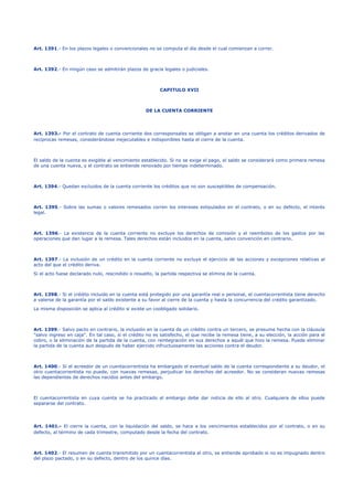 Art. 1391.- En los plazos legales o convencionales no se computa el día desde el cual comienzan a correr.
Art. 1392.- En ningún caso se admitirán plazos de gracia legales o judiciales.
CAPITULO XVII
DE LA CUENTA CORRIENTE
Art. 1393.- Por el contrato de cuenta corriente dos corresponsales se obligan a anotar en una cuenta los créditos derivados de
recíprocas remesas, considerándose inejecutables e indisponibles hasta el cierre de la cuenta.
El saldo de la cuenta es exigible al vencimiento establecido. Si no se exige el pago, el saldo se considerará como primera remesa
de una cuenta nueva, y el contrato se entiende renovado por tiempo indeterminado.
Art. 1394.- Quedan excluidos de la cuenta corriente los créditos que no son susceptibles de compensación.
Art. 1395.- Sobre las sumas o valores remesados corren los intereses estipulados en el contrato, o en su defecto, el interés
legal.
Art. 1396.- La existencia de la cuenta corriente no excluye los derechos de comisión y el reembolso de los gastos por las
operaciones que dan lugar a la remesa. Tales derechos están incluidos en la cuenta, salvo convención en contrario.
Art. 1397.- La inclusión de un crédito en la cuenta corriente no excluye el ejercicio de las acciones y excepciones relativas al
acto del que el crédito deriva.
Si el acto fuese declarado nulo, rescindido o resuelto, la partida respectiva se elimina de la cuenta.
Art. 1398.- Si el crédito incluido en la cuenta está protegido por una garantía real o personal, el cuentacorrentista tiene derecho
a valerse de la garantía por el saldo existente a su favor al cierre de la cuenta y hasta la concurrencia del crédito garantizado.
La misma disposición se aplica al crédito si existe un coobligado solidario.
Art. 1399.- Salvo pacto en contrario, la inclusión en la cuenta de un crédito contra un tercero, se presume hecha con la cláusula
"salvo ingreso en caja". En tal caso, si el crédito no es satisfecho, el que recibe la remesa tiene, a su elección, la acción para el
cobro, o la eliminación de la partida de la cuenta, con reintegración en sus derechos a aquél que hizo la remesa. Puede eliminar
la partida de la cuenta aun después de haber ejercido infructuosamente las acciones contra el deudor.
Art. 1400.- Si el acreedor de un cuentacorrentista ha embargado el eventual saldo de la cuenta correspondiente a su deudor, el
otro cuentacorrentista no puede, con nuevas remesas, perjudicar los derechos del acreedor. No se consideran nuevas remesas
las dependientes de derechos nacidos antes del embargo.
El cuentacorrentista en cuya cuenta se ha practicado el embargo debe dar noticia de ello al otro. Cualquiera de ellos puede
separarse del contrato.
Art. 1401.- El cierre la cuenta, con la liquidación del saldo, se hace a los vencimientos establecidos por el contrato, o en su
defecto, al término de cada trimestre, computado desde la fecha del contrato.
Art. 1402.- El resumen de cuenta transmitido por un cuentacorrentista al otro, se entiende aprobado si no es impugnado dentro
del plazo pactado, o en su defecto, dentro de los quince días.
 
