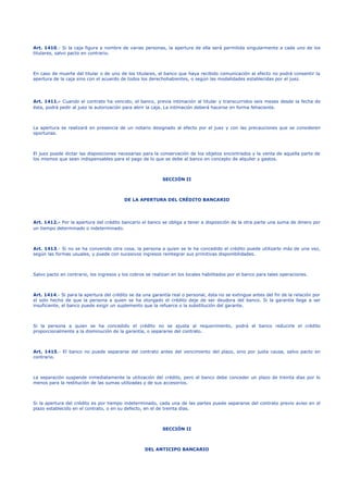 Art. 1410.- Si la caja figura a nombre de varias personas, la apertura de ella será permitida singularmente a cada uno de los
titulares, salvo pacto en contrario.
En caso de muerte del titular o de uno de los titulares, el banco que haya recibido comunicación al efecto no podrá consentir la
apertura de la caja sino con el acuerdo de todos los derechohabientes, o según las modalidades establecidas por el juez.
Art. 1411.- Cuando el contrato ha vencido, el banco, previa intimación al titular y transcurridos seis meses desde la fecha de
ésta, podrá pedir al juez la autorización para abrir la caja. La intimación deberá hacerse en forma fehaciente.
La apertura se realizará en presencia de un notario designado al efecto por el juez y con las precauciones que se consideren
oportunas.
El juez puede dictar las disposiciones necesarias para la conservación de los objetos encontrados y la venta de aquella parte de
los mismos que sean indispensables para el pago de lo que se debe al banco en concepto de alquiler y gastos.
SECCIÓN II
DE LA APERTURA DEL CRÉDITO BANCARIO
Art. 1412.- Por la apertura del crédito bancario el banco se obliga a tener a disposición de la otra parte una suma de dinero por
un tiempo determinado o indeterminado.
Art. 1413.- Si no se ha convenido otra cosa, la persona a quien se le ha concedido el crédito puede utilizarlo más de una vez,
según las formas usuales, y puede con sucesivos ingresos reintegrar sus primitivas disponibilidades.
Salvo pacto en contrario, los ingresos y los cobros se realizan en los locales habilitados por el banco para tales operaciones.
Art. 1414.- Si para la apertura del crédito se da una garantía real o personal, ésta no se extingue antes del fin de la relación por
el solo hecho de que la persona a quien se ha otorgado el crédito deje de ser deudora del banco. Si la garantía llega a ser
insuficiente, el banco puede exigir un suplemento que la refuerce o la substitución del garante.
Si la persona a quien se ha concedido el crédito no se ajusta al requerimiento, podrá el banco reducirle el crédito
proporcionalmente a la disminución de la garantía, o separarse del contrato.
Art. 1415.- El banco no puede separarse del contrato antes del vencimiento del plazo, sino por justa causa, salvo pacto en
contrario.
La separación suspende inmediatamente la utilización del crédito, pero el banco debe conceder un plazo de treinta días por lo
menos para la restitución de las sumas utilizadas y de sus accesorios.
Si la apertura del crédito es por tiempo indeterminado, cada una de las partes puede separarse del contrato previo aviso en el
plazo establecido en el contrato, o en su defecto, en el de treinta días.
SECCIÓN II
DEL ANTICIPO BANCARIO
 