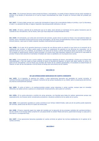 Art. 1416.- En el anticipo bancario sobre prenda de títulos o mercaderías, no puede el banco disponer de las cosas recibidas en
prenda, si ha librado un documento en el cual se hayan individualizado las cosas. El pacto en contrario debe ser probado por
escrito.
Art. 1417.- El banco debe proveer por cuenta del contratante el seguro de la mercaderías dadas en prenda, si por la naturaleza,
el valor o la ubicación de ellas, el seguro responde a las precauciones ordinarias o de uso.
Art. 1418.- El banco, además de la retribución que se le debe, tiene derecho al reembolso de los gastos necesarios para la
custodia de las mercaderías y de los títulos, salvo que haya adquirido la disponibilidad de ellos.
Art. 1419.- El contratante, aun antes del vencimiento del contrato, puede retirar en parte los títulos o las mercaderías dadas en
prenda, previo reembolso proporcional de las sumas anticipadas y de las otras correspondientes al banco según la disposición del
artículo anterior, salvo que el crédito restante resultare insuficientemente garantizado.
Art. 1420.- Si el valor de la garantía disminuye al menos de una décima parte en relación al que tenía en el momento de la
celebración del contrato, el banco podrá exigir al deudor un suplemento de garantía en los términos de costumbre, con el
apercibimiento de que, en su defecto, se procederá a la venta de los títulos o de las mercaderías dadas en prenda. Si el deudor
no se ajusta al requerimiento, podrá el banco proceder a la venta como está dispuesto respecto de la venta de la cosa dada en
prenda. El banco tiene derecho al reembolso inmediato del resto no satisfecho con el producto de la venta.
Art. 1421.- Si en garantía de uno o varios créditos, se constituyen depósitos de dinero, mercaderías o títulos que no hayan sido
individualizados, o por los cuales se haya conferido al banco la facultad de disponer, el banco sólo debe restituir la suma o la
parte de las mercaderías o de los títulos que excedan del monto de los créditos garantizados. El excedente es determinado en
relación al valor de las mercaderías o de los títulos al tiempo del vencimiento de los créditos.
SECCIÓN IV
DE LAS OPERACIONES BANCARIAS EN CUENTA CORRIENTE
Art. 1422.- Si el depósito, la apertura de crédito u otras operaciones bancarias son ajustadas en cuenta corriente, el
cuentacorrentista puede disponer en cualquier momento de las sumas resultantes en su crédito, salvo la observancia del término
de preaviso eventualmente pactado.
Art. 1423.- Si entre el banco y el cuentacorrentista existen varias relaciones o varias cuentas, aunque sean en monedas
diferentes, los saldos activos y pasivos se compensarán recíprocamente, salvo pacto en contrario.
Art. 1424.- Si la cuenta estuviere a nombre de varias personas, con facultad para todas de realizar operaciones aunque sea
separadamente, los titulares serán considerados acreedores o deudores solidarios de los saldos de la cuenta.
Art. 1425.- Si la operación ajustada en cuenta corriente es por tiempo indeterminado, cada una de las partes puede separarse
del contrato, dando aviso de ello en el plazo de treinta días.
Art. 1426.- El banco responde según las reglas del mandato por la ejecución de los encargos recibidos del cuentacorrentista o
de otro cliente. Si el encargo debe cumplirse en una plaza donde no existen filiales del banco, podrá éste encargar su ejecución a
otro banco o corresponsal suyo.
Art. 1427.- A las operaciones bancarias ajustadas en cuenta corriente se aplican las normas establecidas en el capítulo de la
cuenta corriente.
SECCIÓN V
 