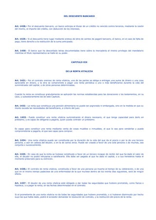 DEL DESCUENTO BANCARIO
Art. 1428.- Por el descuento bancario, un banco anticipa al titular de un crédito no vencido contra terceros, mediante la cesión
del mismo, el importe del crédito, con deducción de los intereses.
Art. 1429.- Si el descuento tiene lugar mediante endoso de letra de cambio de pagaré bancario, el banco, en el caso de falta de
pago, tiene derecho a la restitución de la suma anticipada.
Art. 1430.- El banco que ha descontado letras documentadas tiene sobre la mercadería el mismo privilegio del mandatario
mientras el título representativo se halle en su poder.
CAPITULO XIX
DE LA RENTA VITALICIA
Art. 1431.- Por el contrato oneroso de renta vitalicia, una de las partes se obliga a entregar una suma de dinero o una cosa
apreciable en dinero, y la otra se compromete a pagar una renta periódica a uno o más beneficiarios durante la vida del
suministrador del capital, o de otras personas determinadas.
Cuando la renta se constituye gratuitamente se aplicarán las normas establecidas para las donaciones o los testamentos, en su
caso, y subsidiariamente las de este Capítulo.
Art. 1432.- La renta que constituya una pensión alimentaria no puede ser pignorada ni embargada, sino en la medida en que su
monto exceda las necesidades del beneficiario, a criterio del juez.
Art. 1433.- Puede constituir una renta vitalicia suministrando el dinero necesario, el que tenga capacidad para darlo en
préstamo, y es capaz de obligarse a pagarla, quien pueda contraer un préstamo.
Es capaz para constituir una renta mediante venta de cosas muebles o inmuebles, el que lo sea para venderlas y puede
comprometerse a pagarla, el que sea capaz para comprar.
Art. 1434.- Una renta vitalicia puede ser constituida por la duración de la vida del que da el precio o por la de una tercera
persona, y aún en cabeza del deudor, o en la de varios otros. Puede ser creada a favor de una sola persona o de muchas, sea
conjunta o sucesivamente.
Art. 1435.- En caso de que la renta se hubiese constituido a favor de un tercero incapaz de recibir del que ha dado el valor de
ella, el deudor no podrá rehusarse a satisfacerla. Ella debe ser pagada al que ha dado el capital, o a sus herederos hasta el
momento prescripto para su extinción.
Art. 1436.- El contrato de renta vitalicia, constituida a favor de una persona ya muerta al tiempo de su celebración, o de una
que en el mismo tiempo padeciese de una enfermedad de la que muriese dentro de los treinta días siguientes, será de ningún
efecto.
Art. 1437.- El deudor de una renta vitalicia está obligado a dar todas las seguridades que hubiere prometido, como fianza o
hipoteca, y a pagar la renta, en las fechas determinadas en el contrato.
Si el prometiente de una renta vitalicia no da todas las seguridades que hubiere prometido, o si hubieren disminuido por hecho
suyo las que había dado, podrá el acreedor demandar la resolución de contrato, y la restitución del precio de la renta.
 
