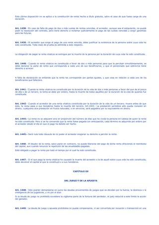 Esta última disposición no se aplica a la constitución de renta hecha a título gratuito, salvo el caso de que fuese carga de una
donación.
Art. 1438.- En caso de falta de pago de dos o más cuotas de rentas vencidas, el acreedor, aunque sea el estipulante, no puede
pedir la resolución del contrato, pero tiene derecho a reclamar judicialmente el pago de las cuotas vencidas y exigir garantías
para las futuras.
Art. 1439.- El acreedor que exige el pago de una renta vencida, debe justificar la existencia de la persona sobre cuya vida ha
sido constituida. Toda clase de prueba es admitida a este respecto.
La obligación de pagar la renta vitalicia se extingue por la muerte de la persona por la duración de cuya vida ha sido constituida.
Art. 1440.- Cuando la renta vitalicia es constituida a favor de dos o más personas para que la perciban simultáneamente, se
debe declarar la parte de renta que corresponda a cada uno de sus beneficiarios, y que el pensionado que sobrevive tiene
derecho a acrecer.
A falta de declaración se entiende que la renta les corresponde por partes iguales, y que cesa en relación a cada uno de los
beneficiarios que falleciere.
Art. 1441.- Cuando la renta vitalicia es constituida por la duración de la vida de dos o más personas a favor del que da el precio
de ella o de un tercero, la renta se debe por entero, hasta la muerte de todos aquéllos por la duración de la vida de quienes fue
constituida.
Art. 1442.- Cuando el acreedor de una renta vitalicia constituida por la duración de la vida de un tercero, muere antes de que
éste, la renta pasa a sus herederos hasta la muerte del tercero. Art.1443.- La prestación periódica sólo puede consistir en
dinero; cualquiera otra prestación en frutos naturales, o en servicios, será pagadera por su equivalente en dinero.
Art. 1444.- La renta no se adquiere sino en proporción del número de días que ha vivido la persona en cabeza de quien la renta
ha sido constituida. Pero si se ha convenido que la renta fuese pagada con anticipación, cada término es adquirido por entero por
el acreedor desde el día en que el pago ha debido ser hecho.
Art. 1445.- Será nula toda cláusula de no poder el acreedor enajenar su derecho a percibir la renta.
Art. 1446.- El deudor de la renta, salvo pacto en contrario, no puede liberarse del pago de dicha renta ofreciendo el reembolso
del capital, aun cuando renuncie la repetición de las anualidades pagadas.
Está obligado a pagar la renta por todo el tiempo por el cual ha sido constituida.
Art. 1447.- Si el que paga la renta vitalicia ha causado la muerte del acreedor o la de aquél sobre cuya vida ha sido constituida,
debe devolver el capital al que la constituyó o a sus herederos.
CAPITULO XX
DEL JUEGO Y DE LA APUESTA
Art. 1448.- Sólo podrán demandarse en juicio las deudas provenientes de juegos que se decidan por la fuerza, la destreza o la
inteligencia de los jugadores, y no por el azar.
Si la deuda de juego no prohibido excediere la vigésima parte de la fortuna del perdedor, el juez reducirá a este límite la acción
del ganador.
Art. 1449.- La deuda de juego o apuesta prohibidos no puede compensarse, ni ser convertida por novación o transacción en una
 