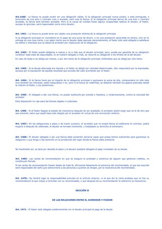 Art.1460.- La fianza no puede existir sin una obligación válida. Si la obligación principal nunca existió, o está extinguida, o
proviniere de una acto o contrato nulo o anulado, será nula la fianza. Si la obligación principal deriva de una acto o contrato
anulable, la fianza será también anulable. Pero si la causa de nulidad fuese alguna incapacidad relativa al deudor, el fiador,
aunque la ignorase, será responsable como único deudor.
Art. 1461.- La fianza no puede tener por objeto una prestación distinta de la obligación principal.
Si la obligación principal no consistiere en el pago de una suma de dinero, o en una prestación apreciable en dinero, sino en la
entrega de una cosa cierta, o en algún hecho que el deudor debe ejecutar personalmente, el fiador sólo está obligado a satisfacer
los daños e intereses que se deban al acreedor por inejecución de la obligación.
Art. 1462.- El fiador puede obligarse a menos y no a más que el deudor principal; pero, puede por garantía de su obligación
constituir toda clase de seguridades. Si se hubiere obligado a más, se reducirá su obligación a los límites de la del deudor.
En caso de duda si se obligó por menos, o por otro tanto de la obligación principal, entiéndese que se obligó por otro tanto.
Art. 1463.- Si la deuda afianzada era ilíquida y el fiador se obligó por cantidad determinada, sólo responderá por la expresada,
aunque por la liquidación de aquélla resultase que excedía del valor prometido por el fiador.
Art. 1464.- Si la fianza fuere por el importe de la obligación principal o expresare la suma de ella, comprenderá no sólo ésta
sino también los intereses, estén estipulados o no; pero si la fianza es indefinida, se deberán también los gastos judiciales desde
la citación al fiador, y los posteriores.
Art. 1465.- El obligado a dar una fianza, no puede sustituirla por prenda o hipoteca, y recíprocamente, contra la voluntad del
acreedor.
Esta disposición no rige para las fianzas legales ni judiciales.
Art. 1466.- Si el fiador llegase al estado de insolvencia después de ser aceptado, el acreedor podrá exigir que se le dé otro que
sea solvente, salvo que aquél haya sido elegido por el acreedor en virtud de una convención anterior.
Art. 1467.- En las obligaciones a plazo o de tracto sucesivo, el acreedor que no exigió fianza al celebrarse el contrato, podrá
exigirla si después de celebrado, el deudor se tornase insolvente, o trasladase su domicilio al extranjero.
Art. 1468.- El deudor obligado a dar una fianza debe presentar persona capaz que posea bienes suficientes para garantizar la
obligación y que tenga o fije domicilio en la jurisdicción del lugar donde la fianza deba prestarse.
No haciéndolo así, se dará por decaído el plazo y el deudor quedará obligado al pago inmediato de su deuda.
Art. 1469.- Las cartas de recomendación en que se asegure la probidad y solvencia de alguien que gestiona créditos, no
constituyen fianzas.
Si las cartas de recomendación fuesen dadas de mala fe, afirmando falsamente la solvencia del recomendado, el que las suscribe
será responsable del daño que sobreviniere a las personas a quienes se dirigen, por la insolvencia del recomendado.
Art. 1470.- No tendrá lugar la responsabilidad prevista en el artículo anterior, si el que dio la carta probase que no fue su
recomendación la que indujo a contratar con su recomendado, o que después de su recomendación le sobrevino la insolvencia.
SECCIÓN II
DE LAS RELACIONES ENTRE EL ACREEDOR Y FIADOR
Art. 1471.- El fiador está obligado solidariamente con el deudor principal al pago de la deuda.
 