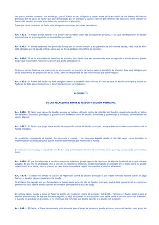 Las parte pueden convenir, sin embargo, que el fiador no sea obligado a pagar antes de la excusión de los bienes del deudor
principal. En tal caso, el fiador que sea demandado por el acreedor y quiera valerse del beneficio de excusión, debe indicar los
bienes del deudor principal que deben ser sometidos a ejecución.
Salvo pacto en contrario, el fiador está obligado a anticipar las costas necesarias.
Art. 1472.- El fiador puede oponer a la acción del acreedor todas las excepciones propias, y las que correspondan al deudor
principal que no provengan de su incapacidad personal.
Art. 1473.- Si varias personas han prestado fianza por un mismo deudor y en garantía de una misma deuda, cada una de ellas
está obligada por la deuda entera, salvo que se haya pactado el beneficio de división.
Art. 1474.- Si se ha estipulado el beneficio de división, todo fiador que sea demandado para el pago de la deuda entera, puede
exigir que el acreedor reduzca su acción a la parte debida por él.
Si alguno de los fiadores era insolvente en el momento en que otro ha hecho valer el beneficio de división, ésta será obligado por
dicha insolvencia en proporción de su cuota, pero no responderá de las insolvencias que sobrevengan.
Art. 1475.- El fiador del fiador no está obligado frente al acreedor sino sólo en el caso de que el deudor principal y todos los
fiadores de éste sean insolventes, o sean liberados por ser incapaces.
SECCIÓN III
DE LAS RELACIONES ENTRE EL FIADOR Y DEUDOR PRINCIPAL
Art. 1476.- El fiador que pagare la deuda, aunque se hubiere obligado contra la voluntad del deudor, queda subrogado en todos
los derechos, acciones, privilegios y garantías del acreedor contra el deudor, anteriores y posteriores a la fianza, sin necesidad de
cesión alguna.
Art. 1477.- El fiador que pagó tiene acción de repetición contra el deudor principal, aunque éste no tuviere conocimiento de la
fianza prestada.
La repetición comprende el capital, los intereses y costas, y los intereses legales desde el día del pago, como también la
indemnización de todo perjuicio que le hubiere sobrevenido por motivo de la fianza.
Si el deudor es incapaz, la repetición del fiador será admitida sólo dentro de los límites de lo que haya redundado en beneficio
suyo.
Art. 1478.- El que ha afianzado a muchos deudores solidarios, puede repetir de cada uno de ellos la totalidad de lo que hubiere
pagado. El que no ha afianzado sino a uno de los deudores solidarios, queda subrogado al acreedor en el todo; pero no puede
repetir contra los otros, sino lo que en su caso le correspondiese repetir contra ellos al deudor afianzado.
Art. 1479.- El fiador no tendrá la acción de repetición contra el deudor principal si por haber omitido hacerle saber el pago
hecho, el deudor pagare igualmente la deuda.
Si el fiador ha pagado sin ser demandado ni haber dado aviso de ello al deudor principal, podrá éste oponerle las excepciones
perentorias que habría podido oponer el acreedor principal en el acto del pago.
En ambos casos, queda a salvo al fiador la acción de repetición contra el acreedor. Art.1480.- Tampoco el fiador podrá exigir al
deudor el reembolso de los que hubiere pagado, si dejó de oponer las excepciones que sabía tenía el deudor contra el acreedor,
o cuando no produjo las pruebas, o no interpuso los recursos que podría oponer a la acción del acreedor.
Art. 1481.- El fiador, si fuere demandado judicialmente para el pago de la deuda, puede accionar contra el deudor, aún antes de
 