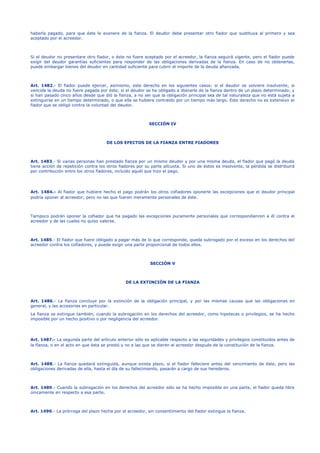 haberla pagado, para que éste le exonere de la fianza. El deudor debe presentar otro fiador que sustituya al primero y sea
aceptado por el acreedor.
Si el deudor no presentare otro fiador, o éste no fuere aceptado por el acreedor, la fianza seguirá vigente, pero el fiador puede
exigir del deudor garantías suficientes para responder de las obligaciones derivadas de la fianza. En caso de no obtenerlas,
puede embargar bienes del deudor en cantidad suficiente para cubrir el importe de la deuda afianzada.
Art. 1482.- El fiador puede ejercer, asimismo, este derecho en los siguientes casos: si el deudor se volviere insolvente; si
vencida la deuda no fuere pagada por éste; si el deudor se ha obligado a liberarle de la fianza dentro de un plazo determinado; y
si han pasado cinco años desde que dió la fianza, a no ser que la obligación principal sea de tal naturaleza que no está sujeta a
extinguirse en un tiempo determinado, o que ella se hubiere contraído por un tiempo más largo. Este derecho no es extensivo al
fiador que se obligó contra la voluntad del deudor.
SECCIÓN IV
DE LOS EFECTOS DE LA FIANZA ENTRE FIADORES
Art. 1483.- Si varias personas han prestado fianza por un mismo deudor y por una misma deuda, el fiador que pagó la deuda
tiene acción de repetición contra los otros fiadores por su parte alícuota. Si uno de éstos es insolvente, la pérdida se distribuirá
por contribución entre los otros fiadores, incluido aquél que hizo el pago.
Art. 1484.- Al fiador que hubiere hecho el pago podrán los otros cofiadores oponerle las excepciones que el deudor principal
podría oponer al acreedor; pero no las que fueren meramente personales de éste.
Tampoco podrán oponer la cofiador que ha pagado las excepciones puramente personales que correspondienren a él contra el
acreedor y de las cuales no quiso valerse.
Art. 1485.- El fiador que fuere obligado a pagar más de lo que corresponde, queda subrogado por el exceso en los derechos del
acreedor contra los cofiadores, y puede exigir una parte proporcional de todos ellos.
SECCIÓN V
DE LA EXTINCIÓN DE LA FIANZA
Art. 1486.- La fianza concluye por la extinción de la obligación principal, y por las mismas causas que las obligaciones en
general, y las accesorias en particular.
La fianza se extingue también, cuando la subrogación en los derechos del acreedor, como hipotecas o privilegios, se ha hecho
imposible por un hecho positivo o por negligencia del acreedor.
Art. 1487.- La segunda parte del artículo anterior sólo es aplicable respecto a las seguridades y privilegios constituidos antes de
la fianza, o en el acto en que ésta se prestó y no a las que se dieren al acreedor después de la constitución de la fianza.
Art. 1488.- La fianza quedará extinguida, aunque exista plazo, si el fiador falleciere antes del vencimiento de éste, pero las
obligaciones derivadas de ella, hasta el día de su fallecimiento, pasarán a cargo de sus herederos.
Art. 1489.- Cuando la subrogación en los derechos del acreedor sólo se ha hecho imposible en una parte, el fiador queda libre
únicamente en respecto a esa parte.
Art. 1490.- La prórroga del plazo hecha por el acreedor, sin consentimiento del fiador extingue la fianza.
 
