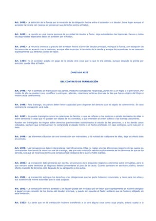 Art. 1491.- La extinción de la fianza por la novación de la obligación hecha entre el acreedor y el deudor, tiene lugar aunque el
acreedor la hiciere con reserva de conservar sus derechos contra el fiador.
Art. 1492.- La reunión en una misma persona de la calidad de deudor y fiador, deja subsistentes las hipotecas, fianzas y todas
las seguridades especiales dadas al acreedor por el fiador.
Art. 1493.- La renuncia onerosa o gratuita del acreedor hecha a favor del deudor principal, extingue la fianza, con excepción de
las renuncias en acuerdo con acreedores, aunque ellas importen la remisión de la deuda y aunque los acreedores no se reserven
expresamente sus derechos contra el fiador.
Art. 1494.- Si el acreedor acepta en pago de la deuda otra cosa que la que le era debida, aunque después la pierda por
evicción, queda libre el fiador.
CAPITULO XXII
DEL CONTRATO DE TRANSACCIÓN
Art. 1495.- Por el contrato de transacción las partes, mediante concesiones recíprocas, ponen fin a un litigio o lo previenen. Por
medio de ella se pueden crea, modificar o extinguir, además, relaciones jurídicas diversas de las que fueron objeto del litigio o
motivo de la controversia.
Art. 1496.- Para transigir, las partes deben tener capacidad para disponer del derecho que es objeto de controversia. En caso
contrario la transacción será nula.
Art. 1497.- No puede transigirse sobre las relaciones de familia, o que se refieran a los poderes o estado derivados de ellas ni
sobre derechos o cosas que no pueden ser objeto de los contratos, o que interesen al orden público o las buenas costumbres.
Pueden ser transigidos los litigios sobre derechos patrimoniales subordinados al estado de las personas, o a los demás casos
indicados, siempre que la transacción no comprenda el estado mismo o el hecho prohibido. En caso contrario, será nula por el
todo.
Art. 1498.- Las diferentes cláusulas de una transacción son indivisibles, y la nulidad de cualquiera de ellas, deja sin efecto todo
el contrato.
Art. 1499.- Las transacciones deben interpretarse restrictivamente. Ellas no reglan sino las diferencias respecto de las cuales los
contratantes han tenido la intención real de transigir, sea que esta intención resulte explícitamente de los términos de que se ha
servido, sea que se reconozca como una consecuencia necesaria de lo que se halle expreso.
Art. 1500.- La transacción debe probarse por escrito, sin perjuicio de lo dispuesto respecto a derechos sobre inmuebles, pero la
que versare sobre derechos ya litigiosos deberá presentarse al juez de la causa. Cuando constare en escritura pública, tendrá
efecto respecto de terceros, sólo después de su agregación a los autos.
Art. 1501.- La transacción extingue los derechos y las obligaciones que las parte hubieren renunciado, y tiene para con ellas y
sus sucesores la misma autoridad que la cosa juzgada.
Art. 1502.- La transacción entre el acreedor y el deudor puede ser invocada por el fiador que expresamente se hubiere obligado
a pagar previa excusión de los bienes del deudor principal, y puede ser opuesta al fiador solidario que se hubiere obligado sin
esta limitación.
Art. 1503.- La parte que en la transacción hubiere transferido a la otra alguna cosa como suya propia, estará sujeta a la
 