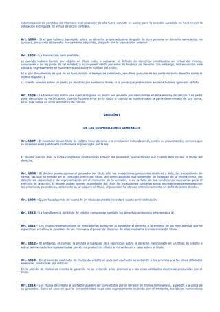 indemnización de pérdidas de intereses si el poseedor de ella fuere vencido en juicio; pero la evicción sucedida no hará revivir la
obligación extinguida en virtud de dicho contrato.
Art. 1504.- Si el que hubiere transigido sobre un derecho propio adquiere después de otra persona un derecho semejante, no
quedará, en cuanto al derecho nuevamente adquirido, obligado por la transacción anterior.
Art. 1505.- La transacción será anulable:
a) cuando hubiere tenido por objeto un título nulo, o subsanar el defecto de derechos constituidos en virtud del mismo,
conocieren o no las parte de tal nulidad, o lo creyeren válido por error de hecho o de derecho. Sin embargo, la transacción será
válida si expresamente se hubiere tratado sobre la nulidad del título;
b) si por documentos de que no se tuvo noticia al tiempo de celebrarla, resultare que una de las parte no tenía derecho sobre el
objeto litigioso; y
c) cuando versare sobre un pleito ya decidido por sentencia firme, si la parte que pretendiere anularla hubiere ignorado el fallo.
Art. 1506.- La transacción sobre una cuenta litigiosa no podrá ser anulada por descubrirse en ésta errores de cálculo. Las parte
pude demandar su rectificación, cuando hubiere error en lo dado, o cuando se hubiere dado la parte determinada de una suma,
en la cual había un error aritmético de cálculo.
SECCIÓN I
DE LAS DISPOSICIONES GENERALES
Art. 1507.- El poseedor de un título de crédito tiene derecho a la prestación indicada en él, contra su presentación, siempre que
su posesión esté justificada conforme a lo prescripto por la ley.
El deudor que sin dolo ni culpa cumple las prestaciones a favor del poseedor, queda librado aun cuando éste no sea el titular del
derecho.
Art. 1508.- El deudor puede oponer al poseedor del título sólo las excepciones personales relativas a éste, las excepciones de
forma, las que se fundan en el concepto literal del título, así como aquellas que dependen de falsedad de la propia firma, del
defecto de capacidad o de representación en el momento de la emisión, o de la falta de las condiciones necesarias para el
ejercicio de la acción. El deudor puede oponer al poseedor del título las excepciones fundadas sobre las relaciones personales con
los anteriores poseedores, solamente si, al adquirir el título, el poseedor ha obrado intencionalmente en daño de dicho deudor.
Art. 1509.- Quien ha adquirido de buena fe un título de crédito no estará sujeto a reivindicación.
Art. 1510.- La transferencia del título de crédito comprende también los derechos accesorios inherentes a él.
Art. 1511.- Los títulos representativos de mercaderías atribuyen al poseedor el derecho a la entrega de las mercaderías que se
especifican en ellos, la posesión de las mismas y el poder de disponer de ellas mediante transferencia del título.
Art. 1512.- El embargo, el comiso, la prenda o cualquier otra restricción sobre el derecho mencionado en un título de crédito o
sobre las mercaderías representadas por él, no producirán efecto si no se llevan a cabo sobre el título.
Art. 1513.- En el caso de usufructo de títulos de crédito el goce del usufructo se extiende a los premios y a las otras utilidades
aleatorias producidas por el título.
En la prenda de títulos de crédito la garantía no se extiende a los premios y a las otras utilidades aleatorias producidas por el
título.
Art. 1514.- Los títulos de crédito al portador pueden ser convertidos por el librador en títulos nominativos, a pedido y a costa de
su poseedor. Salvo el caso en que la convertibilidad haya sido expresamente excluida por el emitente, los títulos nominativos
 