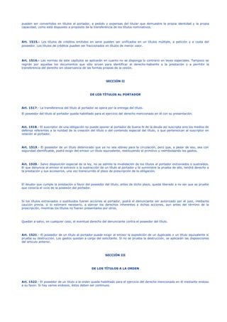 pueden ser convertidos en títulos al portador, a pedido y expensas del titular que demuestre la propia identidad y la propia
capacidad, como está dispuesto a propósito de la transferencia de los títulos nominativos.
Art. 1515.- Los títulos de créditos emitidos en serie pueden ser unificados en un títulos múltiple, a petición y a costa del
poseedor. Los títulos de créditos pueden ser fraccionados en títulos de menor valor.
Art. 1516.- Las normas de este capítulos se aplicarán en cuanto no se disponga lo contrario en leyes especiales. Tampoco se
regirán por aquellas los documentos que sólo sirven para identificar al derecho-habiente a la prestación o a permitir la
transferencia del derecho sin observancia de las formas propias de la cesión.
SECCIÓN II
DE LOS TÍTULOS AL PORTADOR
Art. 1517.- La transferencia del título al portador se opera por la entrega del título.
El poseedor del título al portador queda habilitado para el ejercicio del derecho mencionado en él con su presentación.
Art. 1518.- El suscriptor de una obligación no puede oponer al portador de buena fe de la deuda así suscripta sino los medios de
defensa referentes a la nulidad de la creación del título o del contenido especial del título, o que pertenezcan al suscriptor en
relación al portador.
Art. 1519.- El poseedor de un título deteriorado que ya no sea idóneo para la circulación, pero que, a pesar de eso, sea con
seguridad identificable, podrá exigir del emisor un título equivalente, restituyendo el primitivo y reembolsando los gastos.
Art. 1520.- Salvo disposición especial de la ley, no se admite la invalidación de los títulos al portador extraviados o sustraídos.
El que denuncie al emisor el extravío o la sustracción de un título al portador y le suministre la prueba de ello, tendrá derecho a
la prestación y sus accesorios, una vez transcurrido el plazo de prescripción de la obligación.
El deudor que cumple la prestación a favor del poseedor del título, antes de dicho plazo, queda liberado a no ser que se pruebe
que conocía el vicio de la posesión del portador.
Sí los títulos extraviados o sustituidos fueren acciones al portador, podrá el denunciante ser autorizado por el juez, mediante
caución previa, si lo estimare necesario, a ejercer los derechos inherentes a dichas acciones, aun antes del término de la
prescripción, mientras los títulos no fueren presentados por otros.
Quedan a salvo, en cualquier caso, el eventual derecho del denunciante contra el poseedor del título.
Art. 1521.- El poseedor de un título al portador puede exigir al emisor la expedición de un duplicado o un título equivalente si
prueba su destrucción. Los gastos quedan a cargo del solicitante. Si no se prueba la destrucción, se aplicarán las disposiciones
del artículo anterior.
SECCIÓN III
DE LOS TÍTULOS A LA ORDEN
Art. 1522.- El poseedor de un título a la orden queda habilitado para el ejercicio del derecho mencionado en él mediante endoso
a su favor. Si hay varios endosos, éstos deben ser continuos.
 