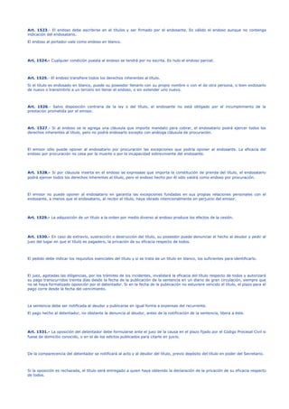 Art. 1523.- El endoso debe escribirse en el títulos y ser firmado por el endosante. Es válido el endoso aunque no contenga
indicación del endosatario.
El endoso al portador vale como endoso en blanco.
Art. 1524.- Cualquier condición puesta al endoso se tendrá por no escrita. Es nulo el endoso parcial.
Art. 1525.- El endoso transfiere todos los derechos inherentes al título.
Si el título es endosado en blanco, puede su poseedor llenarlo con su propio nombre o con el de otra persona, o bien endosarlo
de nuevo o transmitirlo a un tercero sin llenar el endoso, o sin extender uno nuevo.
Art. 1526.- Salvo disposición contraria de la ley o del título, el endosante no está obligado por el incumplimiento de la
prestación prometida por el emisor.
Art. 1527.- Si al endoso se le agrega una cláusula que importe mandato para cobrar, el endosatario podrá ejercer todos los
derechos inherentes al título, pero no podrá endosarlo excepto con análoga cláusula de procuración.
El emisor sólo puede oponer al endosatario por procuración las excepciones que podría oponer al endosante. La eficacia del
endoso por procuración no cesa por la muerte o por la incapacidad sobreviniente del endosante.
Art. 1528.- Si por cláusula inserta en el endoso se expresase que importa la constitución de prenda del título, el endosatario
podrá ejercer todos los derechos inherentes al título, pero el endoso hecho por él sólo valdrá como endoso por procuración.
El emisor no puede oponer al endosatario en garantía las excepciones fundadas en sus propias relaciones personales con el
endosante, a menos que el endosatario, al recibir el título, haya obrado intencionalmente en perjuicio del emisor.
Art. 1529.- La adquisición de un título a la orden por medio diverso al endoso produce los efectos de la cesión.
Art. 1530.- En caso de extravío, sustracción o destrucción del título, su poseedor puede denunciar el hecho al deudor y pedir al
juez del lugar en que el título es pagadero, la privación de su eficacia respecto de todos.
El pedido debe indicar los requisitos esenciales del título y si se trata de un título en blanco, los suficientes para identificarlo.
El juez, agotadas las diligencias, por los trámites de los incidentes, invalidará la eficacia del título respecto de todos y autorizará
su pago transcurridos treinta días desde la fecha de la publicación de la sentencia en un diario de gran circulación, siempre que
no se haya formalizado oposición por el detentador. Si en la fecha de la publicación no estuviere vencido el título, el plazo para el
pago corre desde la fecha del vencimiento.
La sentencia debe ser notificada al deudor y publicarse en igual forma a expensas del recurrente.
El pago hecho al detentador, no obstante la denuncia al deudor, antes de la notificación de la sentencia, libera a éste.
Art. 1531.- La oposición del detentador debe formularse ante el juez de la causa en el plazo fijado por el Código Procesal Civil si
fuese de domicilio conocido, o en el de los edictos publicados para citarle en juicio.
De la comparecencia del detentador se notificará al acto y al deudor del título, previo depósito del título en poder del Secretario.
Si la oposición es rechazada, el título será entregado a quien haya obtenido la declaración de la privación de su eficacia respecto
de todos.
 