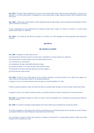 Art. 1532.- Durante el plazo establecido por el juez, el recurrente puede realizar todos los actos enderezados a conservar sus
derechos, y, si el título está vencido o es pagadero a la vista, puede exigir su pago mediante caución o pedir el depósito judicial
de la suma.
Art. 1533.- Transcurrido el plazo fijado, el título quedará privado de toda eficacia, salvo los derechos del detentador frente a
quien ha obtenido la sentencia.
El acto, presentando una copia fehaciente de la sentencia, puede exigir el pago. Si el título es en blanco o no está vencido
todavía, podrá obtener un duplicado.
Art. 1534.- Las normas de esta Sección se aplican a los títulos a la orden regulados por leyes especiales, salvo disposición
contraria.
SECCIÓN IV
DEL PAGARE A LA ORDEN
Art. 1535.- El pagaré a la orden debe enunciar:
a) la denominación del título inserta en el propio texto y expresada en el idioma usado en su redacción;
b) la promesa pura y simple de pagar una suma determinada de dinero;
c) la indicación de su vencimiento;
d) la designación del lugar donde debe efectuarse el pago;
e) el nombre de aquél, o a la orden de quien, debe hacerse el pago;
f) la indicación de la fecha y del lugar donde se suscribe el pagaré; y
g) la firma de quien emite el título.
Art. 1536.- El título al que le falte algunos de los requisitos indicados en el artículo anterior no es válido como pagaré a la
orden, salvo en los casos determinados en los apartados siguientes.
El pagaré en el cual no se haya indicado el plazo del pago, se considera pagadero a la vista.
A falta de indicación expresa, el lugar de emisión del título se considera lugar del pago y al mismo tiempo, domicilio del emisor.
El pagaré en el que no se indique el lugar de emisión, se considera firmado en el lugar indicado junto al nombre del emisor.
Art. 1537.- Son aplicables al pagaré a la orden, en cuanto no sean incompatibles con su naturaleza, las disposiciones relativas a
la letra de cambio.
Art. 1538.- El suscriptor del pagaré queda obligado de la misma manera que el aceptante de una letra de cambio.
Si el título es pagadero a cierto plazo vista, debe ser presentado para la vista del suscriptor dentro del plazo de un año. El plazo
corre desde la fecha de la vista firmada por el suscriptor en el mismo título.
Si el suscriptor se negare a firmar esta constancia o fecharla, se formalizará el correspondiente protesto, desde cuya fecha
empieza a correr el plazo de la vista.
 