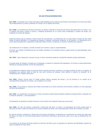 SECCIÓN V
DE LOS TÍTULOS NOMINATIVOS
Art. 1539.- El poseedor de un título nominativo está habilitado para el ejercicio del derecho mencionado en el mismo por efecto
del encabezamiento a su favor contenido en el título o en el registro del emisor.
Art. 1540.- La transferencia del título nominativo se efectúa mediante la anotación del nombre del adquirente en el título, y en
el registro del emisor cuando lo tuviere o mediante libramiento de un nuevo título encabezado a nombre del titular, con
anotación en el libro del registro.
Aquél que pidiere que se otorgue el título a favor de otra persona, o el libramiento de un nuevo título a nombre de ella, debe
probar la propia identidad y su capacidad de disponer, mediante certificación auténtica. Si la titulación o el libramiento de un
nuevo título es pedida por el adquirente, debe éste exhibir el título y evidenciar su derecho mediante acto auténtico.
Las anotaciones en el registro y el título se hacen por el emisor y bajo su responsabilidad.
El emisor que realiza la transferencia por los medios indicados en el presente artículo, queda exento de responsabilidad, salvo
caso de culpa.
Art. 1541.- Salvo disposición contraria a la ley, el título nominativo puede ser transferido mediante endoso auténticado.
El endoso debe ser fechado y firmado por el endosante y contener la indicación del endosatario. Si el título no está enteramente
liberado es necesaria también la firma del endosatario.
La transferencia mediante endoso no produce efecto respecto del emisor mientras no se haga anotación de ella en el registro. El
endosatario que aparece sobre la base de una serie continua de endosos, tiene derecho a obtener la anotación de la
transferencia en el registro del emisor.
Art. 1542.- Ningún vínculo sobre el crédito produce efectos respecto del emisor y de los terceros si no resulta de la
correspondiente anotación en el título y en el registro si lo tuviere.
Art. 1543.- El que tenga el usufructo del crédito mencionado en el título nominativo tiene derecho a obtener un título separado
del título del propietario.
Art. 1544.- La constitución en prenda de un título nominativo puede hacerse también mediante entrega de título, endosado con
la cláusula "garantía", u otra equivalente.
El endosatario en garantía no puede transmitir a otro el título sino mediante endoso por procuración.
Art. 1545.- En caso de extravío, sustracción o destrucción del título, el titular o el endosatario del mismo puede hacer la
denuncia al emisor y pedir la privación de su eficacia respecto de todos, como está dispuesto al tratar de los títulos a la orden.
En caso de extravío, sustracción o destrucción de acciones nominativas, se aplicarán en lo pertinente las normas que rigen para
los títulos a la orden. El recurrente puede ejercer los derechos inherentes a las acciones, salvo, en su caso, la prestación de una
caución.
La privación de la eficacia del título produce la extinción del título, pero no perjudica los derechos del detentador respecto de
quien ha obtenido el nuevo título.
 