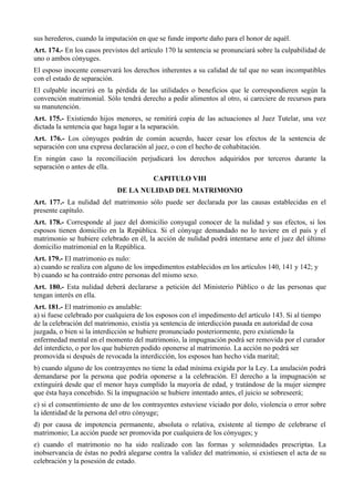 sus herederos, cuando la imputación en que se funde importe daño para el honor de aquél.
Art. 174.- En los casos previstos del artículo 170 la sentencia se pronunciará sobre la culpabilidad de
uno o ambos cónyuges.
El esposo inocente conservará los derechos inherentes a su calidad de tal que no sean incompatibles
con el estado de separación.
El culpable incurrirá en la pérdida de las utilidades o beneficios que le correspondieren según la
convención matrimonial. Sólo tendrá derecho a pedir alimentos al otro, si careciere de recursos para
su manutención.
Art. 175.- Existiendo hijos menores, se remitirá copia de las actuaciones al Juez Tutelar, una vez
dictada la sentencia que haga lugar a la separación.
Art. 176.- Los cónyuges podrán de común acuerdo, hacer cesar los efectos de la sentencia de
separación con una expresa declaración al juez, o con el hecho de cohabitación.
En ningún caso la reconciliación perjudicará los derechos adquiridos por terceros durante la
separación o antes de ella.
CAPITULO VIII
DE LA NULIDAD DEL MATRIMONIO
Art. 177.- La nulidad del matrimonio sólo puede ser declarada por las causas establecidas en el
presente capítulo.
Art. 178.- Corresponde al juez del domicilio conyugal conocer de la nulidad y sus efectos, si los
esposos tienen domicilio en la República. Si el cónyuge demandado no lo tuviere en el país y el
matrimonio se hubiere celebrado en él, la acción de nulidad podrá intentarse ante el juez del último
domicilio matrimonial en la República.
Art. 179.- El matrimonio es nulo:
a) cuando se realiza con alguno de los impedimentos establecidos en los artículos 140, 141 y 142; y
b) cuando se ha contraído entre personas del mismo sexo.
Art. 180.- Esta nulidad deberá declararse a petición del Ministerio Público o de las personas que
tengan interés en ella.
Art. 181.- El matrimonio es anulable:
a) si fuese celebrado por cualquiera de los esposos con el impedimento del artículo 143. Si al tiempo
de la celebración del matrimonio, existía ya sentencia de interdicción pasada en autoridad de cosa
juzgada, o bien si la interdicción se hubiere pronunciado posteriormente, pero existiendo la
enfermedad mental en el momento del matrimonio, la impugnación podrá ser removida por el curador
del interdicto, o por los que hubieren podido oponerse al matrimonio. La acción no podrá ser
promovida si después de revocada la interdicción, los esposos han hecho vida marital;
b) cuando alguno de los contrayentes no tiene la edad mínima exigida por la Ley. La anulación podrá
demandarse por la persona que podría oponerse a la celebración. El derecho a la impugnación se
extinguirá desde que el menor haya cumplido la mayoría de edad, y tratándose de la mujer siempre
que ésta haya concebido. Si la impugnación se hubiere intentado antes, el juicio se sobreseerá;
c) si el consentimiento de uno de los contrayentes estuviese viciado por dolo, violencia o error sobre
la identidad de la persona del otro cónyuge;
d) por causa de impotencia permanente, absoluta o relativa, existente al tiempo de celebrarse el
matrimonio; La acción puede ser promovida por cualquiera de los cónyuges; y
e) cuando el matrimonio no ha sido realizado con las formas y solemnidades prescriptas. La
inobservancia de éstas no podrá alegarse contra la validez del matrimonio, si existiesen el acta de su
celebración y la posesión de estado.
 