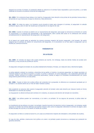 después de ocurrido el siniestro, la prestación debida se reducirá si el contrato fuese reajustable a juicio de peritos, y se había
celebrado de acuerdo a la práctica comercial del asegurador.
Art. 1552.- Si la reticencia fuese dolosa o de mala fe, el asegurador tiene derecho a las primas de los períodos transcurridos y
del período en cuyo transcurso invoque la reticencia o falsa declaración.
Art. 1553.- En todos los casos, si el siniestro ocurre durante el plazo para impugnar el contrato, el asegurador no adeuda
prestación alguna, salvo el valor de rescate que corresponda en los seguros de vida.
Art. 1554.- Cuando el contrato se celebre con un representante del asegurado, para juzgar la recticencia se tomarán en cuenta
el conocimiento y la conducta del representado y del representante, salvo cuando éste actúe en la celebración del contrato
simultáneamente en representación del asegurado y del asegurador.
En el seguro por cuenta ajena se aplicarán los mismos principios respecto del tercero asegurado y del tomador. No podrá
alegarse que el contrato se celebró sin conocimiento del asegurado, si al concertarlo no se hizo saber al asegurador que se
obraba por cuenta de terceros.
PARÁGRAFO III
DE LA POLIZA
Art. 1555.- El contrato de seguro sólo puede probarse por escrito. Sin embargo, todos los demás medios de prueba será
admitidos, si hay principio de prueba por escrito.
El asegurador entregará al tomador de una póliza debidamente fechada y firmada, con redacción clara y fácilmente legible.
La póliza deberán contener los nombres y domicilios de las partes; el interés o la persona asegurada; los riesgos asumidos; el
momento desde el cual éstos se asumen y el plazo; la prima o cotización; la suma asegurada; y las condiciones generales del
contrato. Podrán incluirse en la póliza condiciones particulares. Cuando el seguro se contratase simultáneamente con varios
aseguradores podrá emitirse una sola póliza.
Art. 1556.- Cuando el texto de la póliza difiera del contenido de la propuesta, la diferencia se considerará aprobada por el
tomador si no reclama dentro de un mes de haber recibido la póliza.
Esta aceptación se presume sólo cuando el asegurador advierte al tomador sobre este derecho por cláusula inserta en forma
destacada en el anverso de la póliza.
La impugnación no afecta la eficacia del contrato en lo restante, sin perjuicio del derecho del tomador de rescindirlo.
Art. 1557.- Las pólizas pueden ser nominativas, a la orden o al portador. En los seguros de personas, la póliza debe ser
nominativa.
La transferencia de las pólizas a la orden o al portador importa transmitir los derechos contra el asegurador; sin embargo, puede
oponerse al tenedor las mismas defensas que podrían hacerse valer contra el asegurado referentes al contrato de seguro, salvo
la falta de pago de la prima, si su deuda no resulta de la póliza.
El asegurador se libera si cumple la buena fe y sin culpa sus prestaciones respecto de endosatario o del portador de la póliza.
En caso de robo, pérdida o destrucción de la póliza a la orden o al portador puede convenirse su reemplazo por prestación de
garantía suficiente.
 
