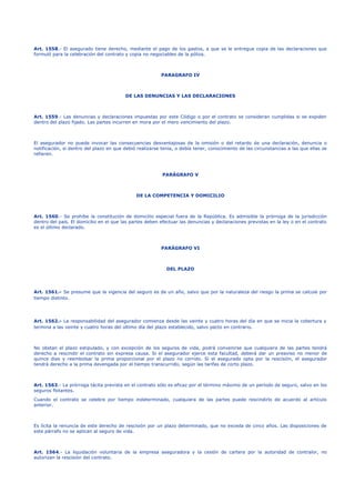 Art. 1558.- El asegurado tiene derecho, mediante el pago de los gastos, a que se le entregue copia de las declaraciones que
formuló para la celebración del contrato y copia no negociables de la póliza.
PARAGRAFO IV
DE LAS DENUNCIAS Y LAS DECLARACIONES
Art. 1559.- Las denuncias y declaraciones impuestas por este Código o por el contrato se consideran cumplidas si se expiden
dentro del plazo fijado. Las partes incurren en mora por el mero vencimiento del plazo.
El asegurador no puede invocar las consecuencias desventajosas de la omisión o del retardo de una declaración, denuncia o
notificación, si dentro del plazo en que debió realizarse tenía, o debía tener, conocimiento de las circunstancias a las que ellas se
refieren.
PARÁGRAFO V
DE LA COMPETENCIA Y DOMICILIO
Art. 1560.- Se prohíbe la constitución de domicilio especial fuera de la República. Es admisible la prórroga de la jurisdicción
dentro del país. El domicilio en el que las partes deben efectuar las denuncias y declaraciones previstas en la ley o en el contrato
es el último declarado.
PARÁGRAFO VI
DEL PLAZO
Art. 1561.- Se presume que la vigencia del seguro es de un año, salvo que por la naturaleza del riesgo la prima se calcule por
tiempo distinto.
Art. 1562.- La responsabilidad del asegurador comienza desde las veinte y cuatro horas del día en que se inicia la cobertura y
termina a las veinte y cuatro horas del último día del plazo establecido, salvo pacto en contrario.
No obstan el plazo estipulado, y con excepción de los seguros de vida, podrá convenirse que cualquiera de las partes tendrá
derecho a rescindir el contrato sin expresa causa. Si el asegurador ejerce esta facultad, deberá dar un preaviso no menor de
quince días y reembolsar la prima proporcional por el plazo no corrido. Si el asegurado opta por la rescisión, el asegurador
tendrá derecho a la prima devengada por el tiempo transcurrido, según las tarifas de corto plazo.
Art. 1563.- La prórroga tácita prevista en el contrato sólo es eficaz por el término máximo de un período de seguro, salvo en los
seguros flotantes.
Cuando el contrato se celebre por tiempo indeterminado, cualquiera de las partes puede rescindirlo de acuerdo al artículo
anterior.
Es lícita la renuncia de este derecho de rescisión por un plazo determinado, que no exceda de cinco años. Las disposiciones de
este párrafo no se aplican al seguro de vida.
Art. 1564.- La liquidación voluntaria de la empresa aseguradora y la cesión de cartera por la autoridad de contralor, no
autorizan la rescisión del contrato.
 