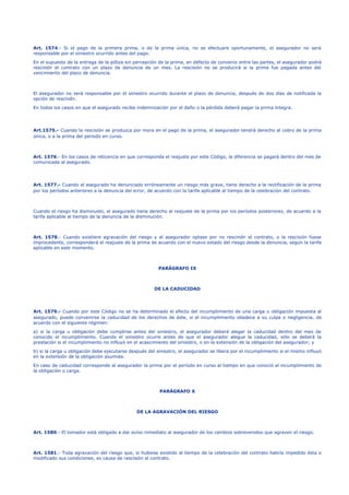 Art. 1574.- Si el pago de la primera prima, o de la prima única, no se efectuare oportunamente, el asegurador no será
responsable por el siniestro ocurrido antes del pago.
En el supuesto de la entrega de la póliza sin percepción de la prima, en defecto de convenio entre las partes, el asegurador podrá
rescindir el contrato con un plazo de denuncia de un mes. La rescisión no se producirá si la prima fue pagada antes del
vencimiento del plazo de denuncia.
El asegurador no será responsable por el siniestro ocurrido durante el plazo de denuncia, después de dos días de notificada la
opción de rescindir.
En todos los casos en que el asegurado recibe indemnización por el daño o la pérdida deberá pagar la prima íntegra.
Art.1575.- Cuando la rescisión se produzca por mora en el pago de la prima, el asegurador tendrá derecho al cobro de la prima
única, o a la prima del período en curso.
Art. 1576.- En los casos de reticencia en que corresponda el reajuste por este Código, la diferencia se pagará dentro del mes de
comunicada al asegurado.
Art. 1577.- Cuando el asegurado ha denunciado erróneamente un riesgo más grave, tiene derecho a la rectificación de la prima
por los períodos anteriores a la denuncia del error, de acuerdo con la tarifa aplicable al tiempo de la celebración del contrato.
Cuando el riesgo ha disminuido, el asegurado tiene derecho al reajuste de la prima por los períodos posteriores, de acuerdo a la
tarifa aplicable al tiempo de la denuncia de la disminución.
Art. 1578.- Cuando existiere agravación del riesgo y el asegurador optase por no rescindir el contrato, o la rescisión fuese
improcedente, corresponderá el reajuste de la prima de acuerdo con el nuevo estado del riesgo desde la denuncia, según la tarifa
aplicable en este momento.
PARÁGRAFO IX
DE LA CADUCIDAD
Art. 1579.- Cuando por este Código no se ha determinado el efecto del incumplimiento de una carga u obligación impuesta al
asegurado, puede convenirse la caducidad de los derechos de éste, si el incumplimiento obedece a su culpa o negligencia, de
acuerdo con el siguiente régimen:
a) si la carga u obligación debe cumplirse antes del siniestro, el asegurador deberá alegar la caducidad dentro del mes de
conocido el incumplimiento. Cuando el siniestro ocurre antes de que el asegurador alegue la caducidad, sólo se deberá la
prestación si el incumplimiento no influyó en el acaecimiento del siniestro, o en la extensión de la obligación del asegurador; y
b) si la carga u obligación debe ejecutarse después del siniestro, el asegurador se libera por el incumplimiento si el mismo influyó
en la extensión de la obligación asumida.
En caso de caducidad corresponde al asegurador la prima por el período en curso al tiempo en que conoció el incumplimiento de
la obligación o carga.
PARÁGRAFO X
DE LA AGRAVACIÓN DEL RIESGO
Art. 1580.- El tomador está obligado a dar aviso inmediato al asegurador de los cambios sobrevenidos que agraven el riesgo.
Art. 1581.- Toda agravación del riesgo que, si hubiese existido al tiempo de la celebración del contrato habría impedido ésta o
modificado sus condiciones, es causa de rescisión el contrato.
 
