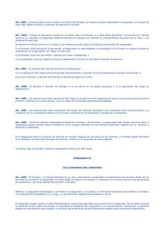 Art. 1582.- Cuando la agravación se deba a un hecho del tomador, la cobertura queda suspendida. El asegurador, en el plazo de
siete días, deberá notificar su decisión de rescindir el contrato.
Art. 1583.- Cuando al agravación resulte de un hecho ajeno al tomador, o si éste debió permitirlo o provocarlo por razones
ajenas a su voluntad, el asegurador deberá notificarle su decisión de rescindir el contrato dentro del plazo de un mes, y con
preaviso de siete días.
Se aplicará el artículo anterior si el riesgo no se hubiese asumido según las prácticas comerciales del asegurador.
Si el tomador omite denunciar la agravación, el asegurador no está obligado a su prestación si el siniestro se produce durante la
subsistencia de la agravación del riesgo, excepto que:
a) el tomador incurra en la omisión o demora sin culpa o negligencia; y
b) el asegurador conozca o debiera conocer la agravación al tiempo en que debía hacérsele la denuncia.
Art. 1584.- La rescisión del contrato da derecho al asegurador:
a) si la agravación del riesgo le fue comunicada oportunamente, a percibir la prima proporcional al tiempo transcurrido; y
b) en caso contrario, a percibir la prima por el período de seguro en curso.
Art. 1585.- El derecho a rescindir se extingue si no se ejerce en los plazos previstos, o si la agravación del riesgo ha
desaparecido.
Art. 1586.- Las disposiciones sobre agravación del riesgo no se aplican en los supuestos en que se lo provoque para precaver el
siniestro o atenuar sus consecuencias, o por un deber de humanidad generalmente aceptado.
Art. 1587.- Las disposiciones sobre agravación del riesgo son también aplicables a las producidas entre la presentación y la
aceptación de la propuesta de seguro que no fueren conocidas por el asegurador al tiempo de su aceptación.
Art. 1588.- Cuando el contrato comprende pluralidad de intereses o de personas, y la agravación sólo afecta a parte de ellos, el
asegurador puede rescindir todo el contrato si no lo hubiese celebrado en las mismas condiciones respecto de los intereses o
personas no afectadas.
Si el asegurador ejerce su derecho de rescindir el contrato respecto de una parte de los intereses, el tomador puede rescindirlo
en lo restante, con reducción del pago de la prima, conforme a lo dispuesto en este parágrafo.
La misma regla es aplicable cuando el asegurador se libera por esta causa.
PARÁGRAFO XI
DE LA DENUNCIA DEL SINIESTRO
Art. 1589.- El tomador, o el derechohabiente en su caso, comunicará al asegurador el acaecimiento del siniestro dentro de los
tres días de conocerlo. El asegurador no podrá alegar el retardo o la omisión, si interviene en el mismo plazo en las operaciones
de salvamento o de comprobación del siniestro o del daño.
Además, el asegurado está obligado a suministrar al asegurador, a su pedido, la información necesaria para verificar el siniestro,
o la extensión de la prestación a su cargo, y a permitirle las indagaciones necesarias a tal fin.
El asegurador puede requerir prueba instrumental en cuanto sea razonable que la suministre el asegurado. No es válido convenir
la limitación de los medios de prueba, ni subordinar la prestación del asegurador a un reconocimiento, transacción, o sentencia
pasada en autoridad de cosa juzgada, sin perjuicio de la aplicación de las disposiciones legales sobre cuestiones prejudiciales.
 