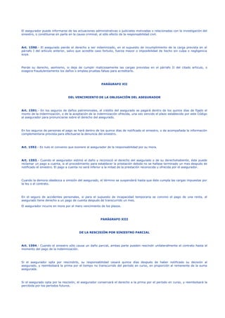 El asegurador puede informarse de las actuaciones administrativas o judiciales motivadas o relacionadas con la investigación del
siniestro, o constituirse en parte en la causa criminal, al sólo efecto de la responsabilidad civil.
Art. 1590.- El asegurado pierde el derecho a ser indemnizado, en el supuesto de incumplimiento de la carga prevista en el
párrafo I del artículo anterior, salvo que acredite caso fortuito, fuerza mayor o imposibilidad de hecho sin culpa o negligencia
suya.
Pierde su derecho, asimismo, si deja de cumplir maliciosamente las cargas previstas en el párrafo II del citado artículo, o
exagera fraudulentamente los daños o emplea pruebas falsas para acreditarlo.
PARÁGRAFO XII
DEL VENCIMIENTO DE LA OBLIGACIÓN DEL ASEGURADOR
Art. 1591.- En los seguros de daños patrimoniales, el crédito del asegurado se pagará dentro de los quince días de fijado el
monto de la indemnización, o de la aceptación de la indemnización ofrecida, una vez vencido el plazo establecido por este Código
al asegurador para pronunciarse sobre el derecho del asegurado.
En los seguros de personas el pago se hará dentro de los quince días de notificado el siniestro, o de acompañada la información
complementaria prevista para efectuarse la denuncia del siniestro.
Art. 1592.- Es nulo el convenio que exonere al asegurador de la responsabilidad por su mora.
Art. 1593.- Cuando el asegurador estimó el daño y reconoció el derecho del asegurado o de su derechohabiente, éste puede
reclamar un pago a cuenta, si el procedimiento para establecer la prestación debida no se hallase terminado un mes después de
notificado el siniestro. El pago a cuenta no será inferior a la mitad de la prestación reconocida u ofrecida por el asegurador.
Cuando la demora obedezca a omisión del asegurado, el término se suspenderá hasta que éste cumpla las cargas impuestas por
la ley o el contrato.
En el seguro de accidentes personales, si para el supuesto de incapacidad temporaria se convino el pago de una renta, el
asegurado tiene derecho a un pago de cuenta después de transcurrido un mes.
El asegurador incurre en mora por el mero vencimiento de los plazos.
PARÁGRAFO XIII
DE LA RESCISIÓN POR SINIESTRO PARCIAL
Art. 1594.- Cuando el siniestro sólo causa un daño parcial, ambas parte pueden rescindir unilateralmente el contrato hasta el
momento del pago de la indemnización.
Si el asegurador opta por rescindirlo, su responsabilidad cesará quince días después de haber notificado su decisión al
asegurado, y reembolsará la prima por el tiempo no transcurrido del período en curso, en proporción al remanente de la suma
asegurada.
Si el asegurado opta por la rescisión, el asegurador conservará el derecho a la prima por el período en curso, y reembolsará la
percibida por los períodos futuros.
 