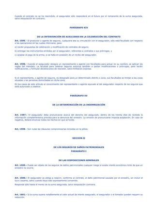 Cuando el contrato no se ha rescindido, el asegurador sólo responderá en el futuro por el remanente de la suma asegurada,
salvo estipulación en contrario.
PARÁGRAFO XIV
DE LA INTERVENCIÓN DE AUXILIARES EN LA CELEBRACIÓN DEL CONTRATO
Art. 1595.- El productor o agente de seguros, cualquiera sea su vinculación con el asegurador, sólo está facultado con respecto
a las operaciones en las cuales interviene, para:
a) recibir propuestas de celebración y modificación de contratos de seguro;
b) entregar los instrumentos emitidos por el asegurador, referentes a contratos o sus prórrogas; y
c) aceptar el pago de la prima, si se halla en posesión de un recibo del asegurador.
Art. 1596.- Cuando el asegurador designa un representante o agente con facultades para actuar en su nombre, se aplican las
reglas del mandato. La facultad para celebrar seguros autoriza también a pactar modificaciones o prórrogas, para recibir
notificaciones, y formular declaraciones de rescisión, salvo limitación expresa.
Si el representante, o agente de seguros, es designado para un determinado distrito o zona, sus facultades se limitan a las cosas
situadas y las personas domiciliadas en dicha zona.
En los casos de este artículo el conocimiento del representante o agente equivale al del asegurador respecto de los seguros que
está autorizado a celebrar.
PARÁGRAFO XV
DE LA DETERMINACIÓN DE LA INDEMNIZACIÓN
Art. 1597.- El asegurador debe pronunciarse acerca del derecho del asegurado, dentro de los treinta días de recibida la
información complementaria prevista para la denuncia del siniestro. La omisión de pronunciarse importa aceptación. En caso de
negativa, deberá enunciar todos los hechos en que se funde.
Art. 1598.- Son nulas las cláusulas compromisorias incluidas en la póliza.
SECCION II
DE LOS SEGUROS DE DAÑOS PATRIMONIALES
PARAGRAFO I
DE LAS DISPOSICIONES GENERALES
Art. 1599.- Puede ser objeto de los seguros de daños patrimoniales cualquier riesgo si existe interés económico lícito de que un
siniestro no ocurra.
Art. 1600.- El asegurador se obliga a resarcir, conforme al contrato, el daño patrimonial causado por el siniestro, sin incluir el
lucro cesante, salvo cuando haya sido expresamente convenido.
Responde sólo hasta el monto de la suma asegurada, salvo estipulación contraria.
Art. 1601.- Si la suma supera notablemente el valor actual de interés asegurado, el asegurador o el tomador pueden requerir su
reducción.
 