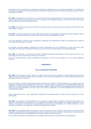 El contrato es nulo si se celebró con la intención de enriquecerse indebidamente con el excedente asegurado. Si a la celebración
del contrato el asegurador no conocía esa intención, tiene derecho a percibir la prima por el período de seguro durante el cual no
tenía este conocimiento.
Art. 1602.- Podrá fijarse el valor del bien en un importe determinado, que expresamente se indicará como valor tasado, en los
seguros cuyas condiciones generales así lo permitan y de acuerdo a la modalidad del riesgo. La estimación del daño o los efectos
de la indemnización será el valor tasado del bien.
Art. 1603.- Si el contrato incluye una universalidad o conjunto de cosas, comprende las que se incorporen posteriormente a esa
universalidad o conjunto.
Art. 1604.- Si al tiempo del siniestro el valor asegurado excede del valor asegurable, el asegurador sólo está obligado a resarcir
el perjuicio efectivamente sufrido; no obstante, tiene derecho a percibir la totalidad de la prima.
Si el valor asegurado es inferior al valor asegurable, el asegurador sólo indemnizará el daño en la proporción que resulte de
ambos valores, salvo pacto en contrario.
Sin embargo, las partes quedan en libertad para convenir expresamente que, sin consideración al mayor valor de las cosas
aseguradas, los daños serán compensados hasta la suma concurrente del importe íntegro de la cantidad asegurada.
Art. 1605.- El asegurador no indemnizará los daños y pérdidas producidos directamente por vicio propio de la cosa, o por
hechos de guerra civil o internacional, salvo pacto en contrario.
Si el vicio hubiera agravado el daño, el asegurador indemnizará sin incluir el daño causado por el vicio, salvo estipulación
contraria.
PARÁGRAFO II
DE LA PLURALIDAD DE SEGUROS
Art. 1606.- Quien asegura el mismo interés y el mismo riesgo con más de un asegurador, notificará dentro de los diez días
hábiles a cada uno de ellos los demás contratos celebrados, con indicación del asegurador y de la suma asegurada, bajo pena de
caducidad, salvo pacto en contrario.
En caso de siniestro, cuando no existan estipulaciones especiales en el contrato o entre los aseguradores, se entiende que cada
asegurador contribuye proporcionalmente al monto de su contrato, hasta la concurrencia de la indemnización debida. La
liquidación de los daños se hará considerando los contratos vigentes al tiempo del siniestro. El asegurador que abona una suma
mayor que la proporcionalmente a su cargo, tiene acción contra el asegurado y los demás aseguradores para efectuar el
correspondiente reajuste.
Puede estipularse que uno o más aseguradores respondan sólo subsidiariamente, o cuando el daño exceda de una suma
determinada.
Art. 1607.- El asegurado no puede pretender en el conjunto una indemnización que supere el monto del daño sufrido. Si se
celebró el seguro plural con la intención de un enriquecimiento indebido, serán anulables los contratos celebrados con esa
intención; sin perjuicio del derecho de los aseguradores a percibir la prima devengada en el período durante el cual no
conocieron esa intención, si la ignoraban al tiempo de la celebración del contrato.
Art. 1608.- Si el asegurado celebra el contrato sin conocer la existencia de otro anterior, puede solicitar la rescisión del más
reciente, o la reducción de la suma asegurada al monto no cubierto por el primer contrato, con disminución proporcional de la
prima. El pedido debe hacerse inmediatamente de conocido el seguro y antes del siniestro.
Si los contratos se celebraron simultáneamente, sólo puede exigir la reducción a prorrata de las sumas aseguradas.
 