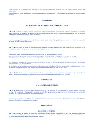 hasta el monto de la indemnización abonada. El asegurado es responsable de todo acto que perjudique este derecho del
asegurador.
El asegurador no puede valerse de la subrogación en perjuicio del asegurado. La subrogación es inaplicable en los seguros de
personas.
PARÁGRAFO VI
DE LA DESAPARICIÓN DEL INTERÉS O DEL CAMBIO DE TITULAR
Art. 1617.- Cuando no exista el interés asegurado al tiempo de comenzar la vigencia de la cobertura contratada, el tomador
queda liberado de su obligación de pagar la prima; pero el asegurador tiene derecho a reembolso de los gastos, más un adicional
que no podrá exceder del cinco por ciento de la prima.
Si el interés asegurado desaparece después del comienzo de la cobertura, el asegurador tiene derecho a percibir la prima, según
las reglas establecidas por este Código.
Art. 1618.- El cambio de titular del interés asegurado debe ser notificado al asegurador, que podrá rescindir el contrato en el
plazo de veinte días y con preaviso de quince días, salvo pacto en contrario.
El adquirente puede rescindirlo en el término de quince días, sin observar preaviso alguno.
El enajenante adeuda la prima correspondiente al período en curso a la fecha que notifique su voluntad de rescindir.
Si el asegurador opta por la rescisión, restituirá la prima del período en curso en proporción al plazo no corrido y la totalidad
correspondiente a los períodos futuros.
La notificación del cambio de titular prevista en el párrafo primero, se hará en el término de siete días, si la póliza no prevé otro.
La omisión libera al asegurador, si el siniestro ocurre después de quince días de vencido este plazo.
Art. 1619.- El artículo anterior se aplica a la venta forzosa, computándose los plazos desde la aprobación de la subasta. No se
aplica a la transmisión hereditaria, supuesto en el que los herederos y legatarios suceden en el contrato.
PARÁGRAFO VII
DE LA HIPOTECA Y DE LA PRENDA
Art. 1620.- Para ejercer los privilegios derivados de la hipoteca y de la prenda, el acreedor notificará al asegurador la existencia
de la prenda o hipoteca y el asegurador, salvo que se trate de reparaciones, no pagará la indemnización sin previa noticia del
acreedor, para que formule oposición dentro de siete días.
Formulada la oposición, y en defecto de acuerdo de partes, el asegurador consignará judicialmente la suma debida. El juez
resolverá el incidente por procedimiento sumario.
PARÁGRAFO VIII
DEL SEGURO DE INCENDIO
Art. 1621.- En caso de incendio, el asegurador indemnizará el daño causado a los bienes por la acción directa o indirecta del
fuego y por las medidas para extinguirlo, las de demolición, evacuación, u otra análogas. La indemnización también debe cubrir
los bienes asegurados que se extravíen durante el incendio.
 