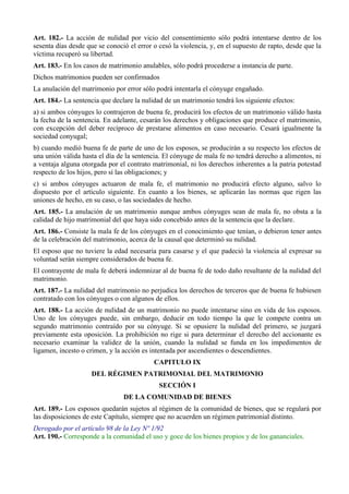 Art. 182.- La acción de nulidad por vicio del consentimiento sólo podrá intentarse dentro de los
sesenta días desde que se conoció el error o cesó la violencia, y, en el supuesto de rapto, desde que la
víctima recuperó su libertad.
Art. 183.- En los casos de matrimonio anulables, sólo podrá procederse a instancia de parte.
Dichos matrimonios pueden ser confirmados
La anulación del matrimonio por error sólo podrá intentarla el cónyuge engañado.
Art. 184.- La sentencia que declare la nulidad de un matrimonio tendrá los siguiente efectos:
a) si ambos cónyuges lo contrajeron de buena fe, producirá los efectos de un matrimonio válido hasta
la fecha de la sentencia. En adelante, cesarán los derechos y obligaciones que produce el matrimonio,
con excepción del deber recíproco de prestarse alimentos en caso necesario. Cesará igualmente la
sociedad conyugal;
b) cuando medió buena fe de parte de uno de los esposos, se producirán a su respecto los efectos de
una unión válida hasta el día de la sentencia. El cónyuge de mala fe no tendrá derecho a alimentos, ni
a ventaja alguna otorgada por el contrato matrimonial, ni los derechos inherentes a la patria potestad
respecto de los hijos, pero sí las obligaciones; y
c) si ambos cónyuges actuaron de mala fe, el matrimonio no producirá efecto alguno, salvo lo
dispuesto por el artículo siguiente. En cuanto a los bienes, se aplicarán las normas que rigen las
uniones de hecho, en su caso, o las sociedades de hecho.
Art. 185.- La anulación de un matrimonio aunque ambos cónyuges sean de mala fe, no obsta a la
calidad de hijo matrimonial del que haya sido concebido antes de la sentencia que la declare.
Art. 186.- Consiste la mala fe de los cónyuges en el conocimiento que tenían, o debieron tener antes
de la celebración del matrimonio, acerca de la causal que determinó su nulidad.
El esposo que no tuviere la edad necesaria para casarse y el que padeció la violencia al expresar su
voluntad serán siempre considerados de buena fe.
El contrayente de mala fe deberá indemnizar al de buena fe de todo daño resultante de la nulidad del
matrimonio.
Art. 187.- La nulidad del matrimonio no perjudica los derechos de terceros que de buena fe hubiesen
contratado con los cónyuges o con algunos de ellos.
Art. 188.- La acción de nulidad de un matrimonio no puede intentarse sino en vida de los esposos.
Uno de los cónyuges puede, sin embargo, deducir en todo tiempo la que le compete contra un
segundo matrimonio contraído por su cónyuge. Si se opusiere la nulidad del primero, se juzgará
previamente esta oposición. La prohibición no rige si para determinar el derecho del accionante es
necesario examinar la validez de la unión, cuando la nulidad se funda en los impedimentos de
ligamen, incesto o crimen, y la acción es intentada por ascendientes o descendientes.
CAPITULO IX
DEL RÉGIMEN PATRIMONIAL DEL MATRIMONIO
SECCIÓN I
DE LA COMUNIDAD DE BIENES
Art. 189.- Los esposos quedarán sujetos al régimen de la comunidad de bienes, que se regulará por
las disposiciones de este Capítulo, siempre que no acuerden un régimen patrimonial distinto.
Derogado por el artículo 98 de la Ley Nº 1/92
Art. 190.- Corresponde a la comunidad el uso y goce de los bienes propios y de los gananciales.
 
