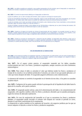 Art. 1622.- Los daños causados por explosión o rayo quedan equiparados a los de incendio, pero el asegurador no responde por
el daño si el incendio o explosión es causado por terremoto, salvo convención en contrario.
Art. 1623.- El monto de resarcimiento debido por el asegurador se determina:
a) para los edificios, por su valor a la época del siniestro, salvo cuando se convenga la reconstrucción;
b) para las mercaderías producidas por el mismo asegurado, según el costo de fabricación; para otras mercaderías, por el precio
de adquisición. En ambos casos, tales valores no pueden ser superiores al precio de venta al tiempo del siniestro;
c) para los animales, por el valor que tenían al tiempo del siniestro; para materias primas, frutos cosechados y otros productos
naturales, según los precios medios en el día del siniestro; y
d) para el moblaje y menaje del hogar y otros objetos de uso, herramientas y máquinas, por su valor al tiempo del siniestro. Sin
embargo, podrá convenirse que se indemnizará según su valor de reposición.
Art. 1624.- Cuando en el seguro de incendio se incluye el resarcimiento del lucro cesante, no se puede convenir su valor al
contratar. Cuando respecto del mismo bien se asegura el daño emergente con un asegurador, y con otro, el lucro cesante, u otro
interés especial expuesto al mismo riesgo, el asegurado debe notificarles sin demora los diversos contratos.
Art. 1625.- Cuando se conviene la reconstrucción o reposición del bien dañado, el asegurador tiene derecho a exigir que al
indemnización se destine realmente a ese objeto y a requerir garantías suficientes. En estas condiciones el acreedor hipotecario
o prendario no puede oponerse al pago, salvo mora del deudor en el cumplimiento de su obligación.
PARÁGRAFO IX
DE LOS SEGUROS DE LA AGRICULTURA
Art. 1626.- En los seguros de daños a la explotación agrícola, la indemnización se puede limitar a los que sufra el asegurador en
una terminada etapa o momento de la explotación, tales como la siembra, cosecha y otros análogos, con respecto a todos o
algunos de los productos, y referirse a cualquier riesgo que los pueda dañar.
Art. 1627.- En el seguro contra granizo, el asegurador responde por los daños causados
exclusivamente por éste a los frutos y productos asegurados, aunque concurra con otros fenómenos
meteorológicos.
Art. 1628.- Para valuar el daño se calculará el valor que habrían tenido los frutos y productos al
tiempo de la cosecha si no se hubiere producido el siniestro, así como el uso que puede aplicarse y el
valor que tienen después del daño. El asegurador pagará la diferencia como indemnización.
La denuncia del siniestro se remitirá al asegurador en el término de tres días, si las parte no acuerdan
un plazo mayor.
Art. 1629.- Cualquiera de las partes puede solicitar la postergación de la liquidación del daño hasta la
época de la cosecha, salvo pacto contrario.
Art. 1630.- El asegurado puede realizar, antes de la determinación del daño y sin consentimiento del
asegurador, sólo aquellos cambios sobre los frutos y productos afectados que no puedan postergarse,
según las normas de adecuada explotación.
Art. 1631.- En caso de enajenación del inmueble en el que se encuentren los frutos y productos
dañados, el asegurador puede rescindir el contrato sólo después de vencido el período en curso,
durante el cual tomó conocimiento de la enajenación.
La disposición se aplica también en los supuestos de locación y de negocios jurídicos por los que un
tercero adquiere el derecho a retirar los frutos y productos asegurados.
 