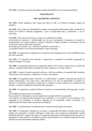 Art. 1632.- Se aplican al seguro por daños causados por helada, los seis artículo precedentes.
PARÁGRAFO X
DEL SEGURO DE ANIMALES
Art. 1633.- Puede asegurarse todo riesgo que afecte la vida o la salud de cualquier especie de
animales.
Art. 1634.- En el seguro de mortalidad de animales, el asegurador indemnizará el daño causado por la
muerte del animal o animales asegurados, o por su incapacidad total y permanente, si así se
conviniere.
Art. 1635.- Salvo pacto en contrario, el seguro no comprende los daños:
a) derivados de epizootia, o enfermedades por las que corresponda al asegurado un derecho a
indemnización con recursos públicos, aunque el derecho se hubiere perdido a consecuencia de una
violación de normas sobre policía sanitaria;
b) causados por incendio, rayo, explosión, inundación o terremoto; y
c) ocurridos durante o en ocasión del transporte, carga o descarga.
Art. 1636.- El asegurador se subrogará en los derechos del asegurado por los vicios redhibitorios que
han sido resarcidos.
Art. 1637.- El asegurador tiene derecho a inspeccionar y examinar los animales asegurados en
cualquier tiempo y a su costa.
Art. 1638.- El asegurado denunciará al asegurador dentro de las veinte y cuatro horas, la muerte del
animal y cualquier enfermedad o accidente que sufra, aunque no sea riesgo cubierto.
Art. 1639.- Cuando el animal asegurado enferme o sufra un accidente, el asegurado dará inmediata
intervención a un veterinario, y donde éste no existe, a un práctico.
Art. 1640.- El asegurado pierde el derecho a ser indemnizado si maltrató o descuidó gravemente al
animal, dolosamente o por culpa grave, especialmente si en caso de enfermedad o accidente no
recurrió a la asistencia veterinaria, excepto que su conducta no haya influido en la producción del
siniestro, ni sobre la medida de la prestación del asegurador.
Art. 1641.- El asegurado no puede sacrificar al animal sin el consentimiento del asegurador, excepto
que:
a) la medida sea dispuesta por la autoridad; y
b) que según las circunstancias, sea tan urgente que no pueda notificar al asegurador.
Esta urgencia se establecerá por dictamen de un veterinario, o en su defecto, de dos prácticos. Si el
asegurado no ha permitido el sacrificio ordenado por el asegurador, pierde el derecho a la
indemnización del mayor daño causado por esa negativa.
Art. 1642.- La indemnización se determina por el valor del animal fijado en la póliza.
Art. 1643.- El asegurador responde por la muerte o incapacidad del animal ocurrida hasta un mes
después de extinguida la relación contractual, cuando haya sido causada por enfermedad o lesión
producida durante la vigencia del seguro. El asegurado debe pagar la prima proporcional de tarifa. El
asegurador no tiene derecho a rescindir el contrato cuando alguno de los animales asegurados ha sido
afectado por una enfermedad contagiosa cubierta.
 