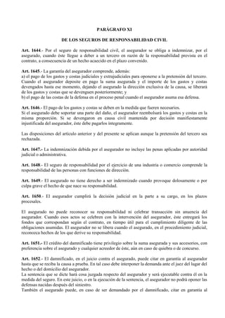 PARÁGRAFO XI
DE LOS SEGUROS DE RESPONSABILIDAD CIVIL
Art. 1644.- Por el seguro de responsabilidad civil, el asegurador se obliga a indemnizar, por el
asegurado, cuando éste llegue a deber a un tercero en razón de la responsabilidad prevista en el
contrato, a consecuencia de un hecho acaecido en el plazo convenido.
Art. 1645.- La garantía del asegurador comprende, además:
a) el pago de los gastos y costas judiciales y extrajudiciales para oponerse a la pretensión del tercero.
Cuando el asegurador deposite en pago la suma asegurada y el importe de los gastos y costas
devengados hasta ese momento, dejando el asegurado la dirección exclusiva de la causa, se liberará
de los gastos y costas que se devenguen posteriormente; y
b) el pago de las costas de la defensa en el proceso penal cuando el asegurador asuma esa defensa.
Art. 1646.- El pago de los gastos y costas se deben en la medida que fueren necesarios.
Si el asegurado debe soportar una parte del daño, el asegurador reembolsará los gastos y costas en la
misma proporción. Si se devengaron en causa civil mantenida por decisión manifiestamente
injustificada del asegurador, éste debe pagarlos íntegramente.
Las disposiciones del artículo anterior y del presente se aplican aunque la pretensión del tercero sea
rechazada.
Art. 1647.- La indemnización debida por el asegurador no incluye las penas aplicadas por autoridad
judicial o administrativa.
Art. 1648.- El seguro de responsabilidad por el ejercicio de una industria o comercio comprende la
responsabilidad de las personas con funciones de dirección.
Art. 1649.- El asegurado no tiene derecho a ser indemnizado cuando provoque dolosamente o por
culpa grave el hecho de que nace su responsabilidad.
Art. 1650.- El asegurador cumplirá la decisión judicial en la parte a su cargo, en los plazos
procesales.
El asegurado no puede reconocer su responsabilidad ni celebrar transacción sin anuencia del
asegurador. Cuando esos actos se celebren con la intervención del asegurador, éste entregará los
fondos que correspondan según el contrato, en tiempo útil para el cumplimiento diligente de las
obligaciones asumidas. El asegurador no se libera cuando el asegurado, en el procedimiento judicial,
reconozca hechos de los que derive su responsabilidad.
Art. 1651.- El crédito del damnificado tiene privilegio sobre la suma asegurada y sus accesorios, con
preferencia sobre el asegurado y cualquier acreedor de éste, aún en caso de quiebra o de concurso.
Art. 1652.- El damnificado, en el juicio contra el asegurado, puede citar en garantía al asegurador
hasta que se reciba la causa a prueba. En tal caso debe interponer la demanda ante el juez del lugar del
hecho o del domicilio del asegurador.
La sentencia que se dicte hará cosa juzgada respecto del asegurador y será ejecutable contra él en la
medida del seguro. En este juicio, o en la ejecución de la sentencia, el asegurador no podrá oponer las
defensas nacidas después del siniestro.
También el asegurado puede, en caso de ser demandado por el damnificado, citar en garantía al
 