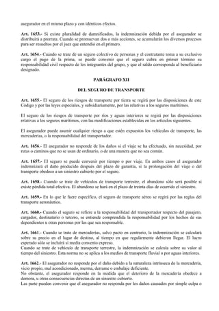 asegurador en el mismo plazo y con idénticos efectos.
Art. 1653.- Si existe pluralidad de damnificados, la indemnización debida por el asegurador se
distribuirá a prorrata. Cuando se promuevan dos o más acciones, se acumularán los diversos procesos
para ser resueltos por el juez que entendió en el primero.
Art. 1654.- Cuando se trate de un seguro colectivo de personas y el contratante toma a su exclusivo
cargo el pago de la prima, se puede convenir que el seguro cubra en primer término su
responsabilidad civil respecto de los integrantes del grupo, y que el saldo corresponda al beneficiario
designado.
PARÁGRAFO XII
DEL SEGURO DE TRANSPORTE
Art. 1655.- El seguro de los riesgos de transporte por tierra se regirá por las disposiciones de este
Código y por las leyes especiales, y subsidiariamente, por las relativas a los seguros marítimos.
El seguro de los riesgos de transporte por ríos y aguas interiores se regirá por las disposiciones
relativas a los seguros marítimos, con las modificaciones establecidas en los artículos siguientes.
El asegurador puede asumir cualquier riesgo a que estén expuestos los vehículos de transporte, las
mercaderías, o la responsabilidad del transportador.
Art. 1656.- El asegurador no responde de los daños si el viaje se ha efectuado, sin necesidad, por
rutas o caminos que no se usan de ordinario, o de una manera que no sea común.
Art. 1657.- El seguro se puede convenir por tiempo o por viaje. En ambos casos el asegurador
indemnizará el daño producido después del plazo de garantía, si la prolongación del viaje o del
transporte obedece a un siniestro cubierto por el seguro.
Art. 1658.- Cuando se trate de vehículos de transporte terrestre, el abandono sólo será posible si
existe pérdida total efectiva. El abandono se hará en el plazo de treinta días de ocurrido el siniestro.
Art. 1659.- En lo que le fuere específico, el seguro de transporte aéreo se regirá por las reglas del
transporte aeronáutico.
Art. 1660.- Cuando el seguro se refiere a la responsabilidad del transportador respecto del pasajero,
cargador, destinatario o tercero, se entiende comprendida la responsabilidad por los hechos de sus
dependientes u otras personas por las que sea responsable.
Art. 1661.- Cuando se trate de mercaderías, salvo pacto en contrario, la indemnización se calculará
sobre su precio en el lugar de destino, al tiempo en que regularmente debieron llegar. El lucro
esperado sólo se incluirá si media convenio expreso.
Cuando se trate de vehículo de transporte terrestre, la indemnización se calcula sobre su valor al
tiempo del siniestro. Esta norma no se aplica a los medios de transporte fluvial o por aguas interiores.
Art. 1662.- El asegurador no responde por el daño debido a la naturaleza intrínseca de la mercadería,
vicio propio, mal acondicionado, merma, derrame o embalaje deficiente.
No obstante, el asegurador responde en la medida que el deterioro de la mercadería obedece a
demora, u otras consecuencias directas de un siniestro cubierto.
Las parte pueden convenir que el asegurador no responda por los daños causados por simple culpa o
 