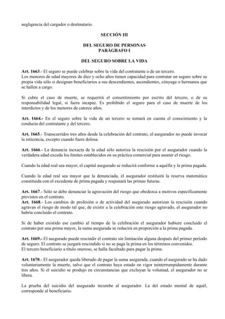 negligencia del cargador o destinatario.
SECCIÓN III
DEL SEGURO DE PERSONAS
PARÁGRAFO I
DEL SEGURO SOBRE LA VIDA
Art. 1663.- El seguro se puede celebrar sobre la vida del contratante o de un tercero.
Los menores de edad mayores de diez y ocho años tienen capacidad para contratar un seguro sobre su
propia vida sólo si designan beneficiarios a sus descendientes, ascendientes, cónyuge o hermanos que
se hallen a cargo.
Si cubre el caso de muerte, se requerirá el consentimiento por escrito del tercero, o de su
responsabilidad legal, si fuera incapaz. Es prohibido el seguro para el caso de muerte de los
interdictos y de los menores de catorce años.
Art. 1664.- En el seguro sobre la vida de un tercero se tomará en cuenta el conocimiento y la
conducta del contratante y del tercero.
Art. 1665.- Transcurridos tres años desde la celebración del contrato, el asegurador no puede invocar
la reticencia, excepto cuando fuere dolosa.
Art. 1666.- La denuncia inexacta de la edad sólo autoriza la rescisión por el asegurador cuando la
verdadera edad exceda los límites establecidos en su práctica comercial para asumir el riesgo.
Cuando la edad real sea mayor, el capital asegurado se reducirá conforme a aquélla y la prima pagada.
Cuando la edad real sea mayor que la denunciada, el asegurador restituirá la reserva matemática
constituida con el excedente de prima pagada y reajustará las primas futuras.
Art. 1667.- Sólo se debe denunciar la agravación del riesgo que obedezca a motivos específicamente
previstos en el contrato.
Art. 1668.- Los cambios de profesión o de actividad del asegurado autorizan la rescisión cuando
agravan el riesgo de modo tal que, de existir a la celebración este riesgo agravado, el asegurador no
habría concluido el contrato.
Si de haber existido ese cambio al tiempo de la celebración el asegurador hubiere concluido el
contrato por una prima mayor, la suma asegurada se reducirá en proporción a la prima pagada.
Art. 1669.- El asegurado puede rescindir el contrato sin limitación alguna después del primer período
de seguro. El contrato se juzgará rescindido si no se paga la prima en los términos convenidos.
El tercero beneficiario a título oneroso, se halla facultado para pagar la prima.
Art. 1670.- El asegurador queda liberado de pagar la suma asegurada, cuando el asegurado se ha dado
voluntariamente la muerte, salvo que el contrato haya estado en vigor ininterrumpidamente durante
tres años. Si el suicidio se produjo en circunstancias que excluyan la voluntad, el asegurador no se
libera.
La prueba del suicidio del asegurado incumbe al asegurador. La del estado mental de aquél,
corresponde al beneficiario.
 