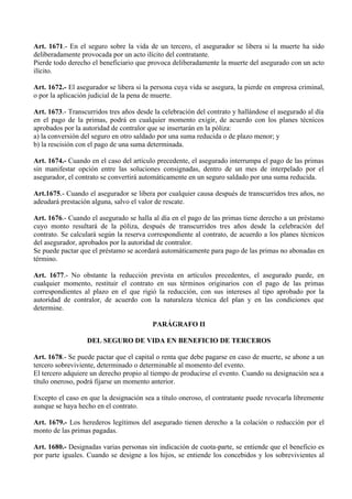 Art. 1671.- En el seguro sobre la vida de un tercero, el asegurador se libera si la muerte ha sido
deliberadamente provocada por un acto ilícito del contratante.
Pierde todo derecho el beneficiario que provoca deliberadamente la muerte del asegurado con un acto
ilícito.
Art. 1672.- El asegurador se libera si la persona cuya vida se asegura, la pierde en empresa criminal,
o por la aplicación judicial de la pena de muerte.
Art. 1673.- Transcurridos tres años desde la celebración del contrato y hallándose el asegurado al día
en el pago de la primas, podrá en cualquier momento exigir, de acuerdo con los planes técnicos
aprobados por la autoridad de contralor que se insertarán en la póliza:
a) la conversión del seguro en otro saldado por una suma reducida o de plazo menor; y
b) la rescisión con el pago de una suma determinada.
Art. 1674.- Cuando en el caso del artículo precedente, el asegurado interrumpa el pago de las primas
sin manifestar opción entre las soluciones consignadas, dentro de un mes de interpelado por el
asegurador, el contrato se convertirá automáticamente en un seguro saldado por una suma reducida.
Art.1675.- Cuando el asegurador se libera por cualquier causa después de transcurridos tres años, no
adeudará prestación alguna, salvo el valor de rescate.
Art. 1676.- Cuando el asegurado se halla al día en el pago de las primas tiene derecho a un préstamo
cuyo monto resultará de la póliza, después de transcurridos tres años desde la celebración del
contrato. Se calculará según la reserva correspondiente al contrato, de acuerdo a los planes técnicos
del asegurador, aprobados por la autoridad de contralor.
Se puede pactar que el préstamo se acordará automáticamente para pago de las primas no abonadas en
término.
Art. 1677.- No obstante la reducción prevista en artículos precedentes, el asegurado puede, en
cualquier momento, restituir el contrato en sus términos originarios con el pago de las primas
correspondientes al plazo en el que rigió la reducción, con sus intereses al tipo aprobado por la
autoridad de contralor, de acuerdo con la naturaleza técnica del plan y en las condiciones que
determine.
PARÁGRAFO II
DEL SEGURO DE VIDA EN BENEFICIO DE TERCEROS
Art. 1678.- Se puede pactar que el capital o renta que debe pagarse en caso de muerte, se abone a un
tercero sobreviviente, determinado o determinable al momento del evento.
El tercero adquiere un derecho propio al tiempo de producirse el evento. Cuando su designación sea a
título oneroso, podrá fijarse un momento anterior.
Excepto el caso en que la designación sea a título oneroso, el contratante puede revocarla libremente
aunque se haya hecho en el contrato.
Art. 1679.- Los herederos legítimos del asegurado tienen derecho a la colación o reducción por el
monto de las primas pagadas.
Art. 1680.- Designadas varias personas sin indicación de cuota-parte, se entiende que el beneficio es
por parte iguales. Cuando se designe a los hijos, se entiende los concebidos y los sobrevivientes al
 