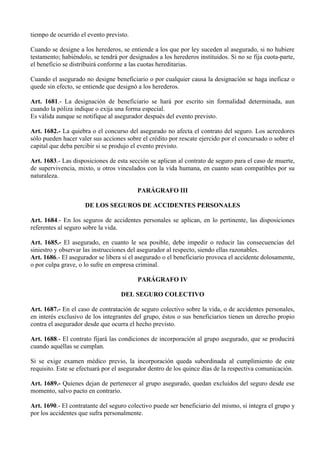 tiempo de ocurrido el evento previsto.
Cuando se designe a los herederos, se entiende a los que por ley suceden al asegurado, si no hubiere
testamento; habiéndolo, se tendrá por designados a los herederos instituidos. Si no se fija cuota-parte,
el beneficio se distribuirá conforme a las cuotas hereditarias.
Cuando el asegurado no designe beneficiario o por cualquier causa la designación se haga ineficaz o
quede sin efecto, se entiende que designó a los herederos.
Art. 1681.- La designación de beneficiario se hará por escrito sin formalidad determinada, aun
cuando la póliza indique o exija una forma especial.
Es válida aunque se notifique al asegurador después del evento previsto.
Art. 1682.- La quiebra o el concurso del asegurado no afecta el contrato del seguro. Los acreedores
sólo pueden hacer valer sus acciones sobre el crédito por rescate ejercido por el concursado o sobre el
capital que deba percibir si se produjo el evento previsto.
Art. 1683.- Las disposiciones de esta sección se aplican al contrato de seguro para el caso de muerte,
de supervivencia, mixto, u otros vinculados con la vida humana, en cuanto sean compatibles por su
naturaleza.
PARÁGRAFO III
DE LOS SEGUROS DE ACCIDENTES PERSONALES
Art. 1684.- En los seguros de accidentes personales se aplican, en lo pertinente, las disposiciones
referentes al seguro sobre la vida.
Art. 1685.- El asegurado, en cuanto le sea posible, debe impedir o reducir las consecuencias del
siniestro y observar las instrucciones del asegurador al respecto, siendo ellas razonables.
Art. 1686.- El asegurador se libera si el asegurado o el beneficiario provoca el accidente dolosamente,
o por culpa grave, o lo sufre en empresa criminal.
PARÁGRAFO IV
DEL SEGURO COLECTIVO
Art. 1687.- En el caso de contratación de seguro colectivo sobre la vida, o de accidentes personales,
en interés exclusivo de los integrantes del grupo, éstos o sus beneficiarios tienen un derecho propio
contra el asegurador desde que ocurra el hecho previsto.
Art. 1688.- El contrato fijará las condiciones de incorporación al grupo asegurado, que se producirá
cuando aquéllas se cumplan.
Si se exige examen médico previo, la incorporación queda subordinada al cumplimiento de este
requisito. Este se efectuará por el asegurador dentro de los quince días de la respectiva comunicación.
Art. 1689.- Quienes dejan de pertenecer al grupo asegurado, quedan excluidos del seguro desde ese
momento, salvo pacto en contrario.
Art. 1690.- El contratante del seguro colectivo puede ser beneficiario del mismo, si integra el grupo y
por los accidentes que sufra personalmente.
 