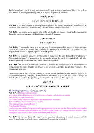 También puede ser beneficiario el contratante cuando tiene un interés económico lícito respecto de la
vida o salud de los integrantes del grupo, en la medida del perjuicio concreto.
PARÁGRAFO V
DE LAS DISPOSICIONES FINALES
Art. 1691.- Las disposiciones de este capítulo se aplican a los seguros marítimos y aeronáuticos, en
cuanto no sean contrarias a su naturaleza y salvo las normas de leyes especiales.
Art. 1692.- Las normas sobre seguros sólo podrá ser dejadas sin efecto, o modificadas, por acuerdo
de partes, en los casos en que este Código expresamente lo autorice.
CAPITULO XXV
DEL REASEGURO
Art. 1693.- El asegurador puede a su vez asegurar los riesgos asumidos, pero es el único obligado
respecto al tomador del seguro. Los contratos de reaseguro se regirán, en lo pertinente, por las
disposiciones relativa al seguro, y por las de este Capítulo.
Art. 1694.- El asegurado carece de acción contra el asegurador. En caso de liquidación voluntaria o
forzosa del asegurador, el conjunto de los asegurados gozará de privilegio especial sobre el saldo
acreedor que arroje la cuenta del asegurador con el reasegurador.
Art. 1695.- En caso de liquidación voluntaria o forzosa del asegurador o del reasegurador, se
compensarán de pleno derecho las deudas y los créditos recíprocos que existan, relativos a los
contratos de reaseguro.
La compensación se hará efectiva teniendo en cuenta para el cálculo del crédito o débito, la fecha de
rescisión del seguro y reaseguro, la obligación de reembolsar la prima en proporción al tiempo no
corrido y la de devolver el depósito de garantía constituido en manos del asegurador.
SECCIÓN I
DE LA EMISIÓN Y DE LA FORMA DEL CHEQUE
Modificado por el artículo 1 de la Ley Nº 805/95
Art. 1696.- El cheque debe contener:
a) el número de orden impreso en el talón y en el cheque, y el número de cuenta;
b) la fecha y el lugar de emisión;
c) la orden pura y simple de pagar una suma determinada de dinero;
d) el nombre del banco contra el cual se gira;
e) la indicación del lugar del pago; y
f) la firma del librador.
Los bancos imprimirán cheque numerados progresivamente en los que los datos arriba mencionados
puedan ser fácilmente completados de una manera regular, tanto en el cheque como en su talón, y los
entregarán, bajo recibo, a sus clientes habilitados para librarlos.
Art. 1697.- El título en el que falte alguno de los requisitos indicados en el artículo anterior, no vale
como cheque bancario, salvo los casos previstos en los siguientes apartados:
 