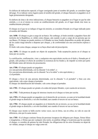 En defecto de indicación especial, el lugar consignado junto al nombre del girado, se considera lugar
del pago. Si se indican varios lugares junto al nombre del girado, el cheque bancario es pagadero en el
lugar primeramente designado.
En defecto de éstas o de otras indicaciones, el cheque bancario es pagadero en el lugar en que ha sido
emitido, y si en el mismo no existe un establecimiento del girado, en el lugar donde éste tiene su
establecimiento principal.
El cheque en el que no se indique el lugar de emisión, se considera firmado en el lugar indicado junto
al nombre del librador.
Art. 1698.- El cheque se gira a cargo de un banco. Sin embargo, el título emitido o pagadero fuera del
territorio de la República, es válido como cheque, aún cuando se gire a cargo de un persona que no
sea Banco. El cheque no puede emitirse si el librador no tiene fondos disponibles en poder del girado,
de los cuales tenga derecho a disponer por cheque, y de conformidad con una convención expresa o
tácita.
El título vale como cheque, aunque no se haya observado tal prescripción.
Art. 1699.- El cheque no puede ser objeto de aceptación. Toda aceptación puesta en el cheque se
tiene por no escrita.
La certificación, confirmación, visto y cualquiera otra equivalente escrita en el título y firmada por el
girado, sólo produce el efecto de acreditar la existencia de los fondos y de impedir su retiro por parte
del librador antes del término de presentación.
Art. 1700.- El cheque puede ser pagadero:
a) a una persona determinada, con la cláusula "a la orden", o
b) a una persona determinada, con la cláusula "no a la orden" u otra equivalente; y
c) al portador.
El cheque a favor de una persona determinada, con la cláusula "o al portador" o bien con otra
equivalente, vale como cheque al portador.
El cheque sin identificación del tomador, vale como cheque al portador.
Art. 1701.- El cheque puede ser girado a la orden del propio librador, o por cuenta de un tercero.
Art. 1702.- Toda promesa de pago de intereses inserta en el cheque se tiene por escrita.
Art. 1703.- El cheque puede ser pagadero en el domicilio de un tercero, ya sean en la localidad donde
el girado tenga su domicilio, o en otra localidad, aun cuando el tercero no sea un banco.
Art. 1704.- El cheque puede ser pagadero en el domicilio de un tercero, ya sea en la localidad donde
el girado tenga su domicilio, o en otra localidad, aun cuando el tercero no sea un banco.
El cheque cuyo monto se halla escrito varias veces, sea en letras, sea en cifras, no vale en caso de
diferencia, sino por la suma menor.
Art. 1705.- Si el cheque contiene firmas de personas incapaces de obligarse por cheque, firmas falsas
o imaginarias, o firmas que por cualquier otra razón, no podrían obligar a la persona que ha suscripto
el cheque, o a nombre de quienes ha sido firmado, las obligaciones de los otros firmantes no dejan de
ser válidas, aunque el cheque no valga como tal.
 