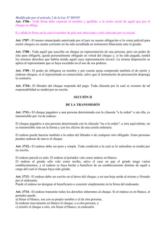 Modificado por el artículo 2 de la Ley Nº 805/95
Art. 1706.- Toda firma debe expresar el nombre y apellido, o la razón social de aquél que por el
cheque se obliga.
Es válida la firma en la cual el nombre de pila esté abreviado o sólo indicado por su inicial.
Art. 1707.- El menor emancipado autorizado por el juez no asume obligación si la venia judicial para
emitir cheques en cuenta corriente no ha sido acreditada en testimonio fehaciente ante el girado.
Art. 1708.- Toda aquél que suscriba un cheque en representación de una persona, pero sin poder de
ésta para obligarle, queda personalmente obligado en virtud del cheque y, si ha sido pagado, tendrá
los mismos derechos que habría tenido aquél cuya representación invocó. La misma disposición se
aplica al representante que se haya excedido en el uso de sus poderes.
Art. 1709.- El poder de obligarse en nombre y por cuenta ajena comprende también el de emitir y
endosar cheques, si el representado es comerciante, salvo que el instrumento de procuración disponga
lo contrario.
Art. 1710.- El librador del cheque responde del pago. Toda cláusula por la cual se exonere de tal
responsabilidad se tendrá por no escrita.
SECCIÓN II
DE LA TRANSMISIÓN
Art. 1711.- El cheque pagadero a una persona determinada con la cláusula "a la orden" o sin ella, es
transmisible por vía de endoso.
El cheque pagadero a una persona determinada con la cláusula "no a la orden", u otra equivalente, no
es transmisible sino en la forma y con los efectos de una cesión ordinaria.
El endoso puede hacerse también a la orden del librador o de cualquier otro obligado. Estas personas
pueden endosar de nuevo el cheque.
Art. 1712.- El endoso debe ser puro y simple. Toda condición a la cual se lo subordine se tendrá por
no escrita.
El endoso parcial es nulo. El endoso al portador vale como endoso en blanco.
El endoso al girado sólo vale como recibo, salvo el caso en que el girado tenga varios
establecimientos, y el endoso se haya hecho a beneficio de un establecimiento distinto de aquél a
cargo del cual el cheque haya sido girado.
Art. 1713.- El endoso debe ser escrito en el dorso del cheque, o en una hoja unida al mismo y firmado
por el endosante.
Puede el endoso no designar al beneficiario o consistir simplemente en la firma del endosante.
Art. 1714.- El endoso transmite todos los derechos inherentes al cheque. Si el endoso es en blanco, el
portador puede:
a) llenar el blanco, sea con su propio nombre o el de otra persona;
b) endosar nuevamente en blanco el cheque, o a otra persona; y
c) remitir el cheque a otro, sin llenar el blanco, ni endosarlo.
 