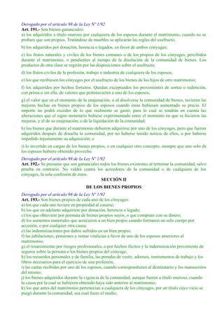 Derogado por el artículo 98 de la Ley Nº 1/92
Art. 191.- Son bienes gananciales:
a) los adquiridos a título oneroso por cualquiera de los esposos durante el matrimonio, cuando no se
probare que son propios. Tratándose de muebles se aplicarán las reglas del usufructo;
b) los adquiridos por donación, herencia o legados, en favor de ambos cónyuges;
c) los frutos naturales y civiles de los bienes comunes o de los propios de los cónyuges, percibidos
durante el matrimonio, o pendientes al tiempo de la disolución de la comunidad de bienes. Los
productos de otra clase se regirán por las disposiciones sobre el usufructo;
d) los frutos civiles de la profesión, trabajo o industria de cualquiera de los esposos;
e) los que recibiesen los cónyuges por el usufructo de los bienes de los hijos de otro matrimonio;
f) los adquiridos por hechos fortuitos. Quedan exceptuados los provenientes de sorteo o redención,
con prima o sin ella, de valores que pertenecieren a uno de los esposos,
g) el valor que en el momento de la enajenación, o al disolverse la comunidad de bienes, tuvieren las
mejoras hechas en bienes propios de los esposos cuando éstas hubiesen aumentado su precio. El
importe no podrá exceder de lo que realmente se gastó, para lo cual se tendrán en cuenta las
alteraciones que el signo monetario hubiese experimentado entre el momento en que se hicieron las
mejoras, y el de su enajenación, o de la liquidación de la comunidad;
h) los bienes que durante el matrimonio debieron adquirirse por uno de los cónyuges, pero que fueron
adquiridos después de disuelta la comunidad, por no haberse tenido noticia de ellos, o por haberse
impedido injustamente su adquisición; e
i) lo invertido en cargas de los bienes propios, o en cualquier otro concepto, siempre que uno solo de
los esposos hubiere obtenido provecho.
Derogado por el artículo 98 de la Ley Nº 1/92
Art. 192.- Se presume que son gananciales todos los bienes existentes al terminar la comunidad, salvo
prueba en contrario. No valdrá contra los acreedores de la comunidad o de cualquiera de los
cónyuges, la sola confesión de éstos.
SECCIÓN II
DE LOS BIENES PROPIOS
Derogado por el artículo 98 de la Ley Nº 1/92
Art. 193.- Son bienes propios de cada uno de los cónyuges:
a) los que cada uno tuviere en propiedad al casarse;
b) los que en adelante adquiriere por donación, herencia o legado;
c) los que obtuviere por permuta de bienes propios suyos, o que comprare con su dinero;
d) los aumentos materiales que acrecieren a un bien propio cuando formaren un solo cuerpo por
accesión, o por cualquier otra causa;
e) las indemnizaciones por daños sufridos en un bien propio;
f) las jubilaciones, pensiones y rentas vitalicias a favor de uno de los esposos anteriores al
matrimonio;
g) el resarcimiento por riesgos profesionales, o por hechos ilícitos y la indemnización proveniente de
seguros sobre la persona o los bienes propios del cónyuge;
h) los recuerdos personales y de familia, las prendas de vestir, adornos, instrumentos de trabajo y los
libros necesarios para el ejercicio de una profesión;
i) las cartas recibidas por uno de los esposos, cuando correspondieren al destinatario y los manuscritos
del mismo;
j) los bienes adquiridos durante la vigencia de la comunidad, aunque fueren a título oneroso, cuando
la causa por la cual se hubieren obtenido haya sido anterior al matrimonio;
k) los que antes del matrimonio pertenecían a cualquiera de los cónyuges, por un título cuyo vicio se
purgó durante la comunidad, sea cual fuere el medio;
 
