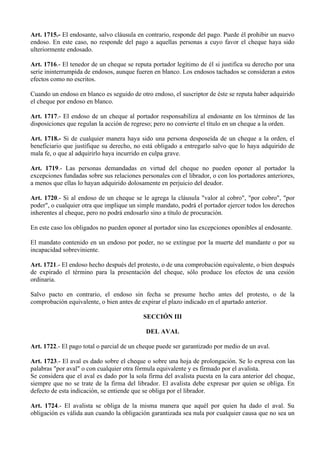 Art. 1715.- El endosante, salvo cláusula en contrario, responde del pago. Puede él prohibir un nuevo
endoso. En este caso, no responde del pago a aquellas personas a cuyo favor el cheque haya sido
ulteriormente endosado.
Art. 1716.- El tenedor de un cheque se reputa portador legítimo de él si justifica su derecho por una
serie ininterrumpida de endosos, aunque fueren en blanco. Los endosos tachados se consideran a estos
efectos como no escritos.
Cuando un endoso en blanco es seguido de otro endoso, el suscriptor de éste se reputa haber adquirido
el cheque por endoso en blanco.
Art. 1717.- El endoso de un cheque al portador responsabiliza al endosante en los términos de las
disposiciones que regulan la acción de regreso; pero no convierte el título en un cheque a la orden.
Art. 1718.- Si de cualquier manera haya sido una persona desposeída de un cheque a la orden, el
beneficiario que justifique su derecho, no está obligado a entregarlo salvo que lo haya adquirido de
mala fe, o que al adquirirlo haya incurrido en culpa grave.
Art. 1719.- Las personas demandadas en virtud del cheque no pueden oponer al portador la
excepciones fundadas sobre sus relaciones personales con el librador, o con los portadores anteriores,
a menos que ellas lo hayan adquirido dolosamente en perjuicio del deudor.
Art. 1720.- Si al endoso de un cheque se le agrega la cláusula "valor al cobro", "por cobro", "por
poder", o cualquier otra que implique un simple mandato, podrá el portador ejercer todos los derechos
inherentes al cheque, pero no podrá endosarlo sino a título de procuración.
En este caso los obligados no pueden oponer al portador sino las excepciones oponibles al endosante.
El mandato contenido en un endoso por poder, no se extingue por la muerte del mandante o por su
incapacidad sobreviniente.
Art. 1721.- El endoso hecho después del protesto, o de una comprobación equivalente, o bien después
de expirado el término para la presentación del cheque, sólo produce los efectos de una cesión
ordinaria.
Salvo pacto en contrario, el endoso sin fecha se presume hecho antes del protesto, o de la
comprobación equivalente, o bien antes de expirar el plazo indicado en el apartado anterior.
SECCIÓN III
DEL AVAL
Art. 1722.- El pago total o parcial de un cheque puede ser garantizado por medio de un aval.
Art. 1723.- El aval es dado sobre el cheque o sobre una hoja de prolongación. Se lo expresa con las
palabras "por aval" o con cualquier otra fórmula equivalente y es firmado por el avalista.
Se considera que el aval es dado por la sola firma del avalista puesta en la cara anterior del cheque,
siempre que no se trate de la firma del librador. El avalista debe expresar por quien se obliga. En
defecto de esta indicación, se entiende que se obliga por el librador.
Art. 1724.- El avalista se obliga de la misma manera que aquél por quien ha dado el aval. Su
obligación es válida aun cuando la obligación garantizada sea nula por cualquier causa que no sea un
 