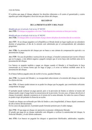 vicio de forma.
El avalista que paga el cheque adquiere los derechos inherentes a él contra el garantizado y contra
aquellos que están obligados a favor de éste por efecto del cheque.
SECCIÓN IV
DE LA PRESENTACIÓN Y DEL PAGO
Modificado por el artículo 3 de la Ley Nº 805/95
Art. 1725.- El cheque es pagadero a la vista. Toda disposición contraria se tiene por escrita.
Modificado por el artículo 4 de la Ley Nº 805/95
Art. 1726.- El cheque debe ser presentado al pago dentro del plazo de treinta días de su emisión.
Art. 1727.- Si un cheque pagadero en la República es librado desde un lugar regido por un calendario
distinto al gregoriano, el día de la emisión será substituido por el correspondiente del calendario
gregoriano.
Art. 1728.- La presentación del cheque por un banco a una cámara de compensación equivale a su
presentación al pago.
Art. 1729.- En caso de pérdida o sustracción de un cheque, el tenedor comunicará por escrito al banco
que no lo pague, y éste deberá negarse a pagarlo siempre que el aviso haya sido recibido antes de la
presentación del cheque.
Los bancos se negarán también a pagar un cheque cuando el librador y el beneficiario le haya
comunicado en la misma forma que no haga el pago y el aviso se hubiere recibido antes de la
presentación del cheque.
Si el banco hubiese pagado antes de recibir el aviso, quedará liberado.
Art. 1730.- La muerte del librador y su incapacidad sobreviniente a la emisión del cheque no alteran
los efectos de éste.
Art. 1731.- El banco podrá retener en su poder los cheque que ha pagado, que constituirán suficiente
comprobante de pago.
El portador puede rechazar un pago parcial, pero si la provisión de fondos es inferior al monto del
cheque puede exigir el pago hasta la concurrencia de la provisión. En este caso, el banco devolverá el
cheque al portador, dejando constancia en el mismo de la suma abonada. En todos los casos el banco
no podrá exigir del portador la firma de un recibo.
Cuando un cheque sea rechazado por falta de fondos u otra irregularidad, el banco dejará constancia
de ello al dorso del documento.
En los casos de pago parcial, el portador puede formular protesto por el saldo impago.
Art. 1732.- El que paga un cheque sin oposición se presume válidamente liberado.
El girado que paga de un cheque endosable está obligado a verificar la autenticidad del cheque, la
firma del librador, y la del último endosante.
Art. 1733.- Los bancos no pagarán los cheques si aparecieren falsificados, adulterados, raspados,
 