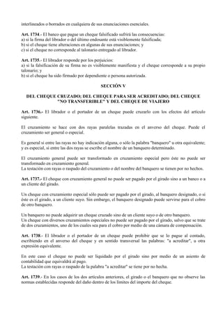 interlineados o borrados en cualquiera de sus enunciaciones esenciales.
Art. 1734.- El banco que pague un cheque falsificado sufrirá las consecuencias:
a) si la firma del librador o del último endosante está visiblemente falsificada;
b) si el cheque tiene alteraciones en algunas de sus enunciaciones; y
c) si el cheque no corresponde al talonario entregado al librador.
Art. 1735.- El librador responde por los perjuicios:
a) si la falsificación de su firma no es visiblemente manifiesta y el cheque corresponde a su propio
talonario; y
b) si el cheque ha sido firmado por dependiente o persona autorizada.
SECCIÓN V
DEL CHEQUE CRUZADO; DEL CHEQUE PARA SER ACREDITADO; DEL CHEQUE
"NO TRANSFERIBLE" Y DEL CHEQUE DE VIAJERO
Art. 1736.- El librador o el portador de un cheque puede cruzarlo con los efectos del artículo
siguiente.
El cruzamiento se hace con dos rayas paralelas trazadas en el anverso del cheque. Puede el
cruzamiento ser general o especial.
Es general si entre las rayas no hay indicación alguna, o sólo la palabra "banquero" u otra equivalente;
y es especial, si entre las dos rayas se escribe el nombre de un banquero determinado.
El cruzamiento general puede ser transformado en cruzamiento especial pero éste no puede ser
transformado en cruzamiento general.
La testación con rayas o raspado del cruzamiento o del nombre del banquero se tienen por no hechos.
Art. 1737.- El cheque con cruzamiento general no puede ser pagado por el girado sino a un banco o a
un cliente del girado.
Un cheque con cruzamiento especial sólo puede ser pagado por el girado, al banquero designado, o si
éste es el girado, a un cliente suyo. Sin embargo, el banquero designado puede servirse para el cobro
de otro banquero.
Un banquero no puede adquirir un cheque cruzado sino de un cliente suyo o de otro banquero.
Un cheque con diversos cruzamientos especiales no puede ser pagado por el girado, salvo que se trate
de dos cruzamientos, uno de los cuales sea para el cobro por medio de una cámara de compensación.
Art. 1738.- El librador o el portador de un cheque puede prohibir que se lo pague al contado,
escribiendo en el anverso del cheque y en sentido transversal las palabras: "a acreditar", u otra
expresión equivalente.
En este caso el cheque no puede ser liquidado por el girado sino por medio de un asiento de
contabilidad que equivaldrá al pago.
La testación con rayas o raspado de la palabra "a acreditar" se tiene por no hecha.
Art. 1739.- En los casos de los dos artículos anteriores, el girado o el banquero que no observe las
normas establecidas responde del daño dentro de los límites del importe del cheque.
 