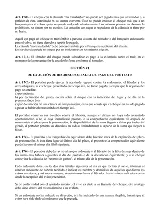 Art. 1740.- El cheque con la cláusula "no transferible" no puede ser pagado más que al tomador o, a
petición de éste, acreditado en su cuenta corriente. Este no puede endosar el cheque más que a un
banquero para el cobro, quien no puede endosarlo ulteriormente. Los endosos puestos no obstante la
prohibición, se tienen por no escritos. La testación con rayas o raspaduras de la cláusula se tiene por
no hecha.
Aquél que paga un cheque no transferible a persona distinta del tomador o del banquero endosatario
para el cobro, no tiene derecho a repetir lo pagado.
La cláusula "no transferible" debe ponerse también por el banquero a petición del cliente.
Dicha cláusula puede ser puesta por un endosante con los mismos efectos.
Art. 1741.- El librador del cheque puede subordinar el pago a la existencia sobre el título en el
momento de la presentación de una doble firma conforme al tomador.
SECCIÓN VI
DE LA ACCIÓN DE REGRESO POR FALTA DE PAGO DEL PROTESTO
Art. 1742.- El portador puede ejercer la acción de regreso contra los endosantes, el librador y los
otros obligados, si el cheque, presentado en tiempo útil, no fuese pagado, siempre que la negativa del
pago se acredite:
a) por protesto;
b) por declaración del girado, escrita sobre el cheque con la indicación del lugar y del día de la
presentación, o bien
c) por declaración de una cámara de compensación, en la que conste que el cheque no ha sido pagado
a pesar de habérselo transmitido en tiempo útil.
El portador conserva sus derechos contra el librador, aunque el cheque no haya sido presentado
oportunamente, o no se haya formalizado protesto, o la comprobación equivalente. Si después de
transcurrido el plazo para la presentación, la disponibilidad de la suma llegare a faltar por hecho del
girado, el portador perderá sus derechos en todo o limitadamente a la parte de la suma que llegare a
faltar.
Art. 1743.- El protesto o la comprobación equivalente debe hacerse antes de la expiración del plazo
de presentación. Si ésta tiene lugar al último día del plazo, el protesto o la comprobación equivalente
puede hacerse el primer día hábil siguiente.
Art. 1744.- El portador debe dar aviso al propio endosante y al librador de la falta de pago dentro de
los cuatro días hábiles siguientes al día del protesto o de la declaración equivalente, y si el cheque
contuviese la cláusula de "retorno sin gastos", el mismo día de la presentación.
Cada endosante debe, en los dos días hábiles siguientes al día en que recibió el aviso, informar al
anterior endosante de haberlo recibido e indicar los nombre y domicilios de aquéllos que dieron los
avisos anteriores, y así sucesivamente, remontándose hasta el librador. Los términos indicados corren
desde la recepción del aviso precedente.
Si de conformidad con el apartado anterior, el aviso es dado a un firmante del cheque, otro análogo
debe darse dentro del mismo término a su avalista.
Si un endosante no ha indicado su dirección, o la ha indicado de una manera ilegible, bastará que el
aviso haya sido dado al endosante que le precede.
 