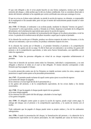 El que está obligado a dar el aviso puede hacerlo en una forma cualquiera, incluso por la simple
remisión del cheque, y debe probar que lo dió en el plazo establecido. Este se considera observado si
dentro del término señalado se ha expedido por correo certificado una carta que contenga el aviso.
El que no avisa en el plazo antes indicado, no pierde la acción de regreso; no obstante, es responsable
de su negligencia si ha causado daño, pero sin que el monto del resarcimiento pueda exceder el valor
del cheque.
Art. 1745.- El librador, el endosante o un avalista puede, mediante la cláusula "retorno sin gastos",
"sin protesto" u otra equivalente, escrita y firmada en el título, dispensar al portador de la obligación
del protesto o de la declaración equivalente para ejercer la acción de regreso.
Esta cláusula no dispensa al portador de la presentación del cheque en los plazos prescriptos, ni de los
avisos. La prueba de la inobservancia del plazo incumbe a aquél que la opone al portador.
Si la cláusula fue escrita por el librador, produce sus efectos respecto de todos los firmantes; si lo ha
sido por un endosante, o por un avalista, los produce solamente respecto de estos.
Si la cláusula fue escrita por el librador y, el portador formaliza el protesto o la comprobación
equivalente, los gastos son de su cargo. Si ella lo fuere por un endosante o un avalista, los gastos del
protesto o de la comprobación equivalente, si tales actos fueron formalizados, son repetibles contra
todos los signatarios.
Art. 1746.- Todas las personas obligadas en virtud de un cheque responden solidariamente al
portador.
Tiene éste el derecho de accionar contra todos los firmantes, individual o conjuntamente, y no está
obligado a observar el orden en el cual se han obligado. El mismo derecho corresponde a todo
firmante que haya pagado el cheque.
La acción promovida contra uno de los firmantes no impide accionar contra los otros, aunque sean
posteriores a aquél contra quien se ha procedido primeramente.
Art. 1747.- El portador puede reclamar de aquél contra quien ejerce su acción de regreso:
a) el monto del cheque no pagado;
b) los intereses a la tasa legal del día de la presentación; y
c) los gastos del protesto, o de la comprobación equivalente, de los avisos dados y los demás
ocasionados.
Art. 1748.- El que ha pagado el cheque puede repetir de sus garantes:
a) la suma íntegra pagada;
b) los intereses de ella a partir del día del pago, calculado a la tasa legal;
c) los gastos irrogados.
Art. 1749.- El obligado contra quien se ejerza la acción de regreso, puede exigir contra pago, la
entrega del cheque con el protesto o la comprobación equivalente, y la cuenta de retorno con el
recibo.
Todo endosante que ha pagado el cheque puede testar su propio endoso y los de los endosantes
subsiguientes.
Art. 1750.- Cuando la presentación del cheque, la formalización del protesto, o la obtención de la
comprobación equivalente en los plazos prescriptos, ha sido impedida por causa de fuerza mayor,
 