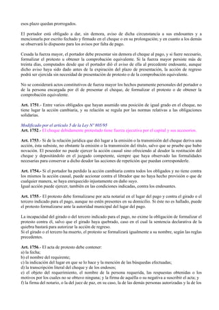 esos plazo quedan prorrogados.
El portador está obligado a dar, sin demora, aviso de dicha circunstancia a sus endosantes y a
mencionarla por escrito fechado y firmado en el cheque o en su prolongación; y en cuanto a los demás
se observará lo dispuesto para los avisos por falta de pago.
Cesada la fuerza mayor, el portador debe presentar sin demora el cheque al pago, y si fuere necesario,
formalizar el protesto u obtener la comprobación equivalente. Si la fuerza mayor persiste más de
treinta días, computados desde que el portador dió el aviso de ella al precedente endosante, aunque
dicho aviso haya sido dado antes de la expiración del plazo de presentación, la acción de regreso
podrá ser ejercida sin necesidad de presentación de protesto o de la comprobación equivalente.
No se considerará actos constitutivos de fuerza mayor los hechos puramente personales del portador o
de la persona encargada por él de presentar el cheque, de formalizar el protesto o de obtener la
comprobación equivalente.
Art. 1751.- Entre varios obligados que hayan asumido una posición de igual grado en el cheque, no
tiene lugar la acción cambiaria, y su relación se regula por las normas relativas a las obligaciones
solidarias.
Modificado por el artículo 5 de la Ley Nº 805/95
Art. 1752.- El cheque debidamente protestado tiene fuerza ejecutiva por el capital y sus accesorios.
Art. 1753.- Si de la relación jurídica que dió lugar a la emisión o la transmisión del cheque deriva una
acción, ésta subsiste, no obstante la emisión o la transmisión del título, salvo que se pruebe que hubo
novación. El poseedor no puede ejercer la acción causal sino ofreciendo al deudor la restitución del
cheque y depositándolo en el juzgado competente, siempre que haya observado las formalidades
necesarias para conservar a dicho deudor las acciones de repetición que puedan corresponderle.
Art. 1754.- Si el portador ha perdido la acción cambiaria contra todos los obligados y no tiene contra
los mismos la acción causal, puede accionar contra el librador que no haya hecho provisión o que de
cualquier manera, se haya enriquecido injustamente en daño suyo.
Igual acción puede ejercer, también en las condiciones indicadas, contra los endosantes.
Art. 1755.- El protesto debe formalizarse por acta notarial en el lugar del pago y contra el girado o el
tercero indicado para el pago, aunque no estén presentes en su domicilio. Si éste no es hallado, puede
el protesto formalizarse ante la autoridad municipal del lugar del pago.
La incapacidad del girado o del tercero indicado para el pago, no exime la obligación de formalizar el
protesto contra él, salvo que el girado haya quebrado, caso en el cual la sentencia declarativa de la
quiebra bastará para autorizar la acción de regreso.
Si el girado o el tercero ha muerto, el protesto se formalizará igualmente a su nombre, según las reglas
precedentes.
Art. 1756.- El acta de protesto debe contener:
a) la fecha;
b) el nombre del requirente;
c) la indicación del lugar en que se lo hace y la mención de las búsquedas efectuadas;
d) la transcripción literal del cheque y de los endosos;
e) el objeto del requerimiento, el nombre de la persona requerida, las respuestas obtenidas o los
motivos por los cuales no se obtuvo ninguna; y la firma de aquélla o su negativa a suscribir el acta; y
f) la firma del notario, o la del juez de paz, en su caso, la de las demás personas autorizadas y la de los
 
