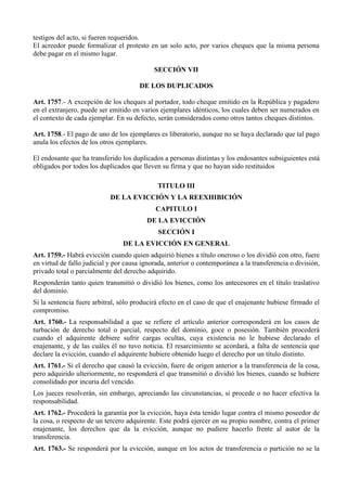 testigos del acto, si fueren requeridos.
El acreedor puede formalizar el protesto en un solo acto, por varios cheques que la misma persona
debe pagar en el mismo lugar.
SECCIÓN VII
DE LOS DUPLICADOS
Art. 1757.- A excepción de los cheques al portador, todo cheque emitido en la República y pagadero
en el extranjero, puede ser emitido en varios ejemplares idénticos, los cuales deben ser numerados en
el contexto de cada ejemplar. En su defecto, serán considerados como otros tantos cheques distintos.
Art. 1758.- El pago de uno de los ejemplares es liberatorio, aunque no se haya declarado que tal pago
anula los efectos de los otros ejemplares.
El endosante que ha transferido los duplicados a personas distintas y los endosantes subsiguientes está
obligados por todos los duplicados que lleven su firma y que no hayan sido restituidos
TITULO III
DE LA EVICCIÓN Y LA REEXHIBICIÓN
CAPITULO I
DE LA EVICCIÓN
SECCIÓN I
DE LA EVICCIÓN EN GENERAL
Art. 1759.- Habrá evicción cuando quien adquirió bienes a título oneroso o los dividió con otro, fuere
en virtud de fallo judicial y por causa ignorada, anterior o contemporánea a la transferencia o división,
privado total o parcialmente del derecho adquirido.
Responderán tanto quien transmitió o dividió los bienes, como los antecesores en el título traslativo
del dominio.
Si la sentencia fuere arbitral, sólo producirá efecto en el caso de que el enajenante hubiese firmado el
compromiso.
Art. 1760.- La responsabilidad a que se refiere el artículo anterior corresponderá en los casos de
turbación de derecho total o parcial, respecto del dominio, goce o posesión. También procederá
cuando el adquirente debiere sufrir cargas ocultas, cuya existencia no le hubiese declarado el
enajenante, y de las cuáles él no tuvo noticia. El resarcimiento se acordará, a falta de sentencia que
declare la evicción, cuando el adquirente hubiere obtenido luego el derecho por un título distinto.
Art. 1761.- Si el derecho que causó la evicción, fuere de origen anterior a la transferencia de la cosa,
pero adquirido ulteriormente, no responderá el que transmitió o dividió los bienes, cuando se hubiere
consolidado por incuria del vencido.
Los jueces resolverán, sin embargo, apreciando las circunstancias, si procede o no hacer efectiva la
responsabilidad.
Art. 1762.- Procederá la garantía por la evicción, haya ésta tenido lugar contra el mismo poseedor de
la cosa, o respecto de un tercero adquirente. Este podrá ejercer en su propio nombre, contra el primer
enajenante, los derechos que da la evicción, aunque no pudiere hacerlo frente al autor de la
transferencia.
Art. 1763.- Se responderá por la evicción, aunque en los actos de transferencia o partición no se la
 