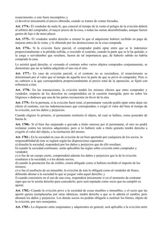 resarcimiento, o este fuere incompleto; y
e) devolver únicamente el precio obtenido, cuando se tratare de ventas forzadas.
Art. 1774.- El vendedor de mala fe, que conoció al tiempo de la venta el peligro de la evicción deberá
al arbitrio del comprador, el mayor precio de la cosa, o todas las sumas desembolsadas, aunque fueren
gastos de lujo o de mero placer.
Art. 1775.- El vendedor tendrá derecho a retener lo que el adquirente hubiere recibido en pago de
mejoras antes de la venta, y lo obtenido por las destrucciones en la cosa comprada.
Art. 1776.- Si la evicción fuere parcial, el comprador podrá optar entre que se le indemnice
proporcionalmente a la pérdida sufrida, o rescindir el contrato, cuando la parte que se le ha quitado, o
la carga o servidumbre que resultare, fueren de tal importancia que, de haberlo sabido no habría
comprado la casa.
Le asistirá igual derecho, si versando el contrato sobre varios objetos comprados conjuntamente, se
demostrare que no se habría adquirido el uno sin el otro.
Art. 1777.- En caso de evicción parcial, si el contrato no se rescindiere, el resarcimiento se
determinará por el valor que al tiempo de aquella tuvo la parte de que se privó al comprador. Pero si
no cubriere a la que correspondería proporcionalmente al precio total de la operación, se fijará con
referencia a éste.
Art. 1778.- En las transacciones, la evicción tendrá los mismos efectos que entre comprador y
vendedor, respecto de los derechos no comprendidos en la cuestión transigida; pero no sobre los
litigiosos o dudosos que una de las partes reconociere en favor de la otra.
Art. 1779.- En la permuta, si la evicción fuere total, el permutante vencido podrá optar entre dejar sin
efecto el contrato, con las indemnizaciones que corresponden, o exigir el valor del bien al tiempo de
la evicción, con los daños y perjuicios.
Cuando eligiere lo primero, el permutante restituirá el objeto, tal cual se hallare, como poseedor de
buena fe.
Art. 1780.- Si el bien fue enajenado o gravado a título oneroso por el permutante, el otro no podrá
reclamar contra los terceros adquirentes; pero si lo hubiere sido a título gratuito tendrá derecho a
exigirle el valor del objeto, o la restitución del mismo.
Art. 1781.- En la sociedad en caso de evicción de un bien aportado por cualquiera de los socios, la
responsabilidad de éste se reglará según las disposiciones siguientes:
a) disuelta la sociedad, responderá por los daños y perjuicios que de ello resultare;
b) cuando la sociedad continuare, serán aplicables las reglas sobre evicción entre comprador y
vendedor;
c) si fue de un cuerpo cierto, comprenderá además los daños y perjuicios que la de la evicción
resultaren a la sociedad, o a los demás socios;
d) cuando la prestación fue de crédito, estará obligado como si hubiere recibido el importe de los
mismos;
e) si fue el usufructo de un inmueble, la evicción de éste le obligará como al vendedor de frutos,
debiendo abonar a la sociedad lo que se juzgue valía aquel derecho; y
f) cuando consistiere en el uso de una cosa, responderá únicamente si en el momento de contratar
supo que no le asistía derecho para concederlo; pero será reputado como socio que no cumplió su
aporte.
Art. 1782.- Cuando la evicción prive a la sociedad de cosas muebles o inmuebles, y el socio que las
aportó quiera reemplazarlas por otras idénticas, tendrá derecho a que se le admita el cambio, pero
abonará los daños y perjuicios. Los demás socios no podrán obligarle a sustituir los bienes, objeto de
la evicción, por otro semejantes.
Art. 1783.- Lo dispuesto entre enajenantes y adquirentes en general, será aplicable a la evicción entre
 
