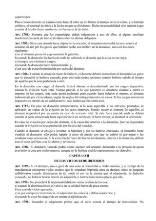copartícipes.
Para el resarcimiento se tomará como base el valor de los bienes al tiempo de la evicción, y si hubiere
créditos, el nominal de éstos a la fecha en que se dividieron. Dicha responsabilidad sólo tendrán lugar
cuando el deudor fuere insolvente al efectuarse la división.
Art. 1784.- Siempre que los copartícipes deban indemnizar a uno de ellos, si alguno resultare
insolvente, la cuota de éste se dividirá entre los demás obligados.
Art. 1785.- Si la cosa donada fuere objeto de la evicción, el donatario no tendrá recurso contra el
donante, ni aún por los gastos que hubiere hecho con motivo de la donación, salvo en los casos
siguientes:
a) si el donante prometió expresamente la garantía;
b) cuando la donación fue hecha de mala fe, sabiendo el donante que la cosa no era suya;
c) siempre que existieren cargos;
d) cuando la donación fuere remuneratoria; y
e) en caso de evicción producida por culpa del donante.
Art. 1786.- Cuando la donación fuere de mala fe, el donante deberá indemnizar al donatario los gatos
que la donación le hubiere causado; pero este nada podrá reclamar cuando hubiere sabido al tiempo
de aquélla que la cosa pertenecía a otro.
En la donación con cargo, el donante deberá abonar lo desembolsado por los cargos impuestos,
cuando la evicción fuere total. Siendo parcial, si lo que conserve el donatario alcanza a cubrir el
importe de los cargos, éste nada podrá reclamar; pero cuando fuere inferior al mismo, el donante
indemnizará por el excedente, según las reglas del enriquecimiento sin causa. Si los cargos estuvieren
impuestos en interés de un subdonatario, sólo tendrá acción contra éste.
Art. 1787.- En caso de donación remuneratoria, si la cosa equivalía a los servicios prestados, se
aplicarán las reglas de la evicción en los actos onerosos. Siendo mayor el importe de aquéllos, el
donante responderá por su monto en caso de evicción total. Si éste fuere parcial, nada se deberá
cuando la parte conservada fuere equivalente a los servicios; si fuere menor, se abonará la diferencia.
En caso de evicción por culpa del donante, si la causa fue anterior a la donación, éste no responderá
cuando la evicción se haya producido por incuria del vencido.
Cuando el donante se obligó a levantar la hipoteca y por no haberlo efectuado, el inmueble fuere
vendido al donatario sólo podrá repetir la parte de precio con que se cubrió el gravamen y las
condenaciones accesorias. Si la evicción derivare del hecho del donante, ulterior a la donación, deberá
éste el valor del bien, con los daños y perjuicios.
Art. 1788.- El donatario vencido podrá, como sucesor del donante, demandar a la persona de quien
éste hubo la cosa por título oneroso, aunque no le hubiere cedido expresamente sus derechos.
CAPITULO II
DE LOS VICIOS REDHIBITORIOS
Art. 1789.- Si el dominio, uso o goce de una cosa se transmitió a título oneroso, y al tiempo de la
transferencia existieron vicios ocultos que la tornaban impropia para su destino, éstos se juzgarán
redhibitorios cuando disminuyan de tal modo el uso de la misma que el adquirente, de haberlos
conocido, no hubiere tenido interés en adquirirla, o habría dado menos precio por ella.
Art. 1790.- No procederá la responsabilidad por vicios ocultos de la cosa:
a) cuando la disminución en el valor o en la calidad fueren de poca monta;
b) en caso de vicios aparentes;
c) si por cualquier circunstancia, el adquirente los conocía o debía conocerlos; y
d) cuando la cosa fue adquirida en remate o adjudicación.
Art. 1791.- Incumbe al adquirente probar que el vicio existía al tiempo de transmisión. No
 