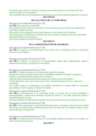 l) los bienes que volvieren a uno de los cónyuges por nulidad, resolución o revocación del acto
traslativo anterior a la comunidad; y
m) la mitad del valor de un bien ganancial enajenado por ejecución de deudas propias del otro esposo.
SECCIÓN III
DE LAS CARGAS DE LA COMUNIDAD
Derogado por el artículo 98 de la Ley Nº 1/92
Art. 194.- Son cargas de la comunidad:
a) los alimentos de los esposos y de sus hijos, de sus ascendientes y de los hijos que cualquiera de
ellos hubiese tenido al casarse;
b) la conservación y reparación de los bienes propios y de los comunes de los esposos;
c) las obligaciones contraídas por el marido, y las que contrajese la mujer en los casos en que puede
legalmente obligar a la comunidad; y
d) los bienes perdidos por hechos fortuitos;
SECCIÓN IV
DE LA ADMINISTRACIÓN DE LOS BIENES
Derogado por el artículo 98 de la Ley Nº 1/92
Art. 195.- El marido es el administrador de los bienes de la comunidad, salvo las excepciones
previstas en este Capítulo.
Derogado por el artículo 98 de la Ley Nº 1/92
Art. 196.- El marido, en ejercicio de la administración, deberá obrar diligentemente, según la
naturaleza de los bienes y las reglas de este Capítulo.
Derogado por el artículo 98 de la Ley Nº 1/92
Art. 197.- El marido no podrá, sin la conformidad expresa de la esposa;
a) enajenar los bienes propios de ella o de la comunidad que deban ser inscriptos en Registros
Públicos, o constituir derechos reales sobre los mismos;
b) prestar fianza comprometiendo bienes propios de la esposa o de la comunidad; y
c) hacer donaciones, salvo que sean de escaso valor o remuneratorias de servicios a cargo de la
comunidad.
Si la esposa negare su conformidad, o no pudiere manifestarla, el esposo podrá ser autorizado
judicialmente, si así lo requiere el interés de la familia.
Derogado por el artículo 98 de la Ley Nº 1/92
Art. 198.- La administración de la comunidad pasará a la mujer, con las misma facultades y
responsabilidades, cuando fuere nombrada curadora del marido, o éste fuese declarado ausente o
imposibilitado para ejercerla.
El marido recobrará la administración cuando cesaren las causas que la hicieron otorgar a la mujer.
Derogado por el artículo 98 de la Ley Nº 1/92
Art. 199.- Si por incapacidad o excusa justificada de la mujer, se encargare a otra persona la curatela
del marido, el curador tendrá la administración de todos los bienes de la sociedad conyugal, con los
mismos derechos y obligaciones.
Derogado por el artículo 98 de la Ley Nº 1/92
Art. 200.- La administración de los bienes de la comunidad confiada al marido, no se extiende a los
bienes reservados de la esposa.
SECCIÓN V
 