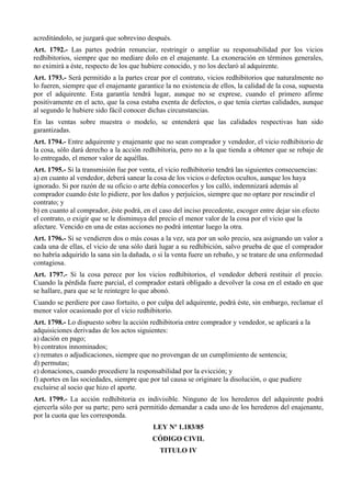 acreditándolo, se juzgará que sobrevino después.
Art. 1792.- Las partes podrán renunciar, restringir o ampliar su responsabilidad por los vicios
redhibitorios, siempre que no mediare dolo en el enajenante. La exoneración en términos generales,
no eximirá a éste, respecto de los que hubiere conocido, y no los declaró al adquirente.
Art. 1793.- Será permitido a la partes crear por el contrato, vicios redhibitorios que naturalmente no
lo fueren, siempre que el enajenante garantice la no existencia de ellos, la calidad de la cosa, supuesta
por el adquirente. Esta garantía tendrá lugar, aunque no se exprese, cuando el primero afirme
positivamente en el acto, que la cosa estaba exenta de defectos, o que tenía ciertas calidades, aunque
al segundo le hubiere sido fácil conocer dichas circunstancias.
En las ventas sobre muestra o modelo, se entenderá que las calidades respectivas han sido
garantizadas.
Art. 1794.- Entre adquirente y enajenante que no sean comprador y vendedor, el vicio redhibitorio de
la cosa, sólo dará derecho a la acción redhibitoria, pero no a la que tienda a obtener que se rebaje de
lo entregado, el menor valor de aquéllas.
Art. 1795.- Si la transmisión fue por venta, el vicio redhibitorio tendrá las siguientes consecuencias:
a) en cuanto al vendedor, deberá sanear la cosa de los vicios o defectos ocultos, aunque los haya
ignorado. Si por razón de su oficio o arte debía conocerlos y los calló, indemnizará además al
comprador cuando éste lo pidiere, por los daños y perjuicios, siempre que no optare por rescindir el
contrato; y
b) en cuanto al comprador, éste podrá, en el caso del inciso precedente, escoger entre dejar sin efecto
el contrato, o exigir que se le disminuya del precio el menor valor de la cosa por el vicio que la
afectare. Vencido en una de estas acciones no podrá intentar luego la otra.
Art. 1796.- Si se vendieren dos o más cosas a la vez, sea por un solo precio, sea asignando un valor a
cada una de ellas, el vicio de una sólo dará lugar a su redhibición, salvo prueba de que el comprador
no habría adquirido la sana sin la dañada, o si la venta fuere un rebaño, y se tratare de una enfermedad
contagiosa.
Art. 1797.- Si la cosa perece por los vicios redhibitorios, el vendedor deberá restituir el precio.
Cuando la pérdida fuere parcial, el comprador estará obligado a devolver la cosa en el estado en que
se hallare, para que se le reintegre lo que abonó.
Cuando se perdiere por caso fortuito, o por culpa del adquirente, podrá éste, sin embargo, reclamar el
menor valor ocasionado por el vicio redhibitorio.
Art. 1798.- Lo dispuesto sobre la acción redhibitoria entre comprador y vendedor, se aplicará a la
adquisiciones derivadas de los actos siguientes:
a) dación en pago;
b) contratos innominados;
c) remates o adjudicaciones, siempre que no provengan de un cumplimiento de sentencia;
d) permutas;
e) donaciones, cuando procediere la responsabilidad por la evicción; y
f) aportes en las sociedades, siempre que por tal causa se originare la disolución, o que pudiere
excluirse al socio que hizo el aporte.
Art. 1799.- La acción redhibitoria es indivisible. Ninguno de los herederos del adquirente podrá
ejercerla sólo por su parte; pero será permitido demandar a cada uno de los herederos del enajenante,
por la cuota que les corresponda.
LEY Nº 1.183/85
CÓDIGO CIVIL
TITULO IV
 